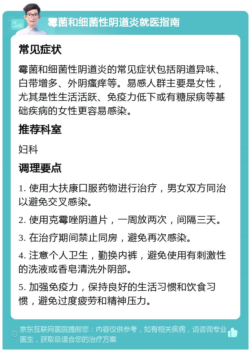 霉菌和细菌性阴道炎就医指南 常见症状 霉菌和细菌性阴道炎的常见症状包括阴道异味、白带增多、外阴瘙痒等。易感人群主要是女性，尤其是性生活活跃、免疫力低下或有糖尿病等基础疾病的女性更容易感染。 推荐科室 妇科 调理要点 1. 使用大扶康口服药物进行治疗，男女双方同治以避免交叉感染。 2. 使用克霉唑阴道片，一周放两次，间隔三天。 3. 在治疗期间禁止同房，避免再次感染。 4. 注意个人卫生，勤换内裤，避免使用有刺激性的洗液或香皂清洗外阴部。 5. 加强免疫力，保持良好的生活习惯和饮食习惯，避免过度疲劳和精神压力。