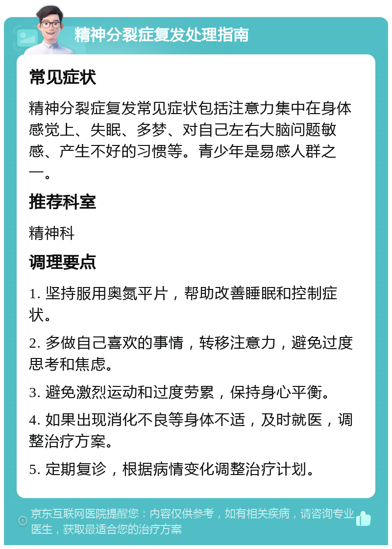 精神分裂症复发处理指南 常见症状 精神分裂症复发常见症状包括注意力集中在身体感觉上、失眠、多梦、对自己左右大脑问题敏感、产生不好的习惯等。青少年是易感人群之一。 推荐科室 精神科 调理要点 1. 坚持服用奥氮平片，帮助改善睡眠和控制症状。 2. 多做自己喜欢的事情，转移注意力，避免过度思考和焦虑。 3. 避免激烈运动和过度劳累，保持身心平衡。 4. 如果出现消化不良等身体不适，及时就医，调整治疗方案。 5. 定期复诊，根据病情变化调整治疗计划。