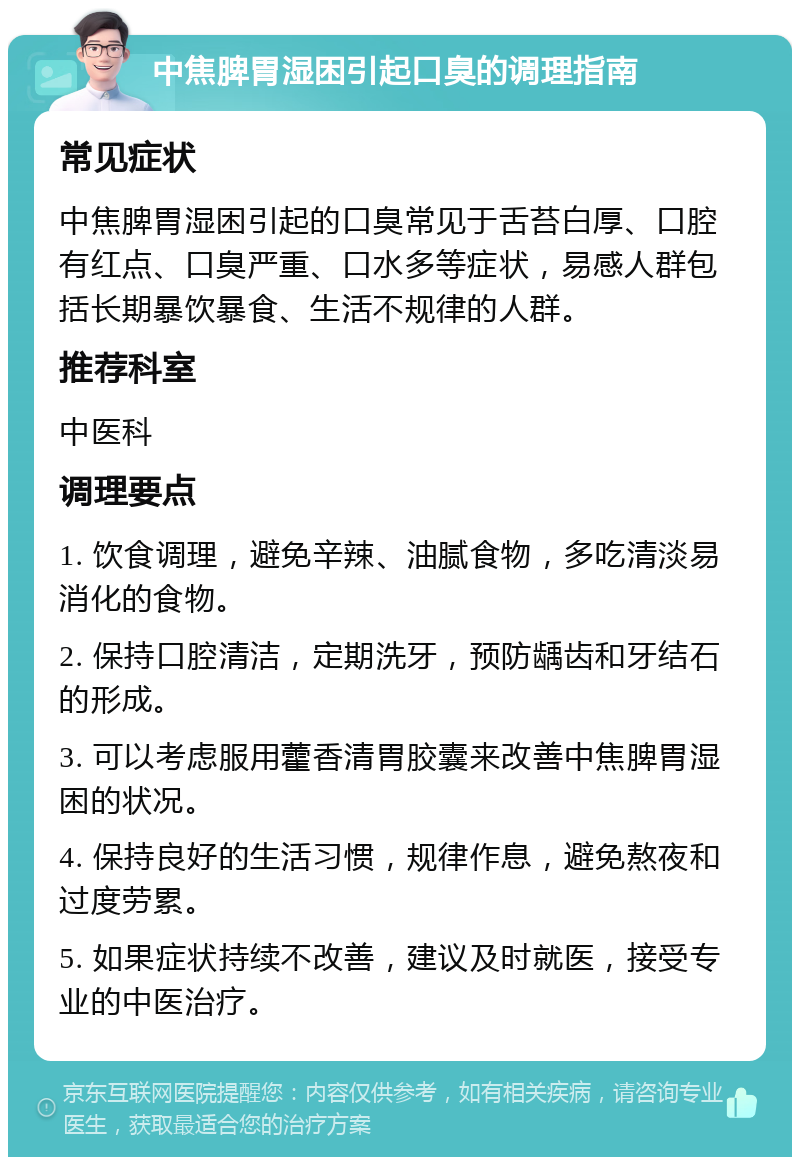 中焦脾胃湿困引起口臭的调理指南 常见症状 中焦脾胃湿困引起的口臭常见于舌苔白厚、口腔有红点、口臭严重、口水多等症状，易感人群包括长期暴饮暴食、生活不规律的人群。 推荐科室 中医科 调理要点 1. 饮食调理，避免辛辣、油腻食物，多吃清淡易消化的食物。 2. 保持口腔清洁，定期洗牙，预防龋齿和牙结石的形成。 3. 可以考虑服用藿香清胃胶囊来改善中焦脾胃湿困的状况。 4. 保持良好的生活习惯，规律作息，避免熬夜和过度劳累。 5. 如果症状持续不改善，建议及时就医，接受专业的中医治疗。