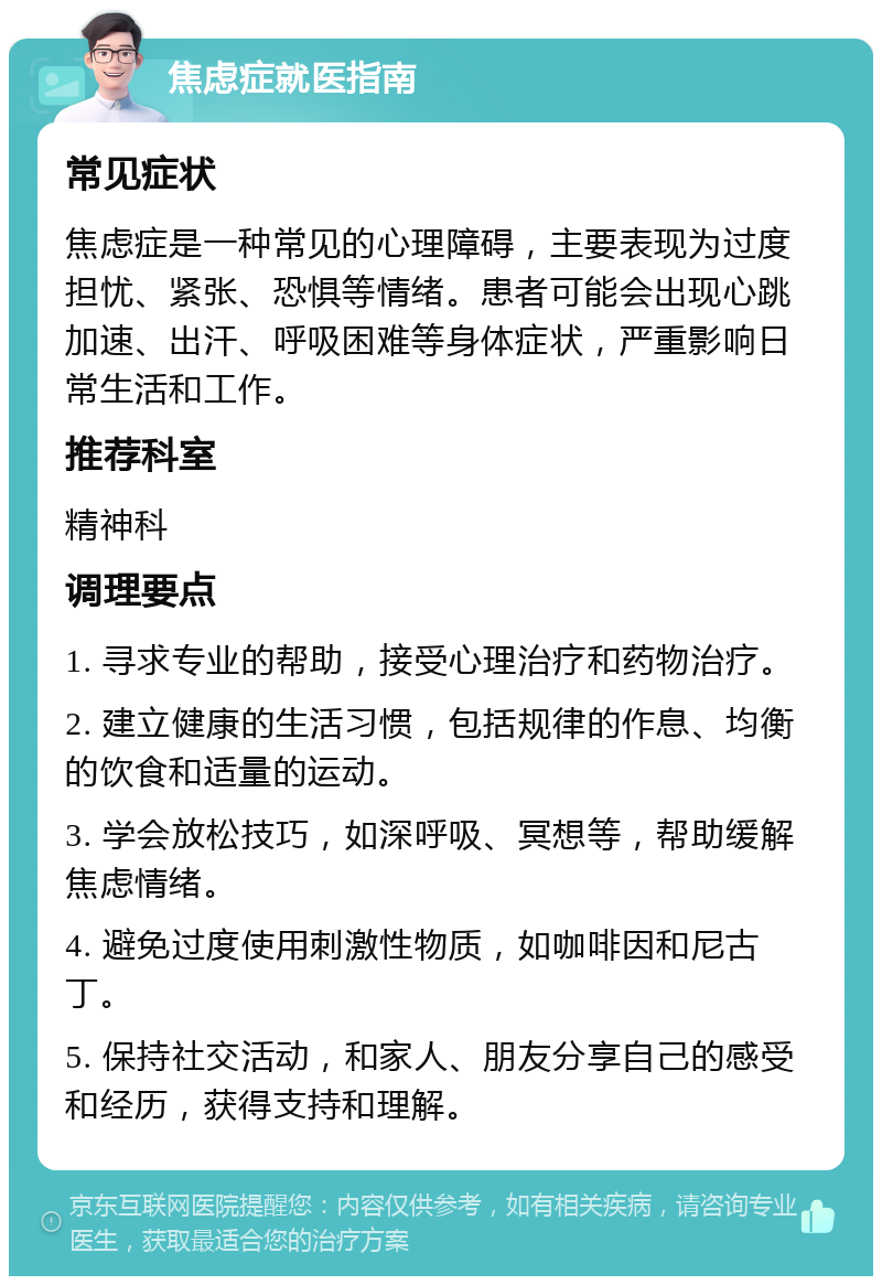 焦虑症就医指南 常见症状 焦虑症是一种常见的心理障碍，主要表现为过度担忧、紧张、恐惧等情绪。患者可能会出现心跳加速、出汗、呼吸困难等身体症状，严重影响日常生活和工作。 推荐科室 精神科 调理要点 1. 寻求专业的帮助，接受心理治疗和药物治疗。 2. 建立健康的生活习惯，包括规律的作息、均衡的饮食和适量的运动。 3. 学会放松技巧，如深呼吸、冥想等，帮助缓解焦虑情绪。 4. 避免过度使用刺激性物质，如咖啡因和尼古丁。 5. 保持社交活动，和家人、朋友分享自己的感受和经历，获得支持和理解。