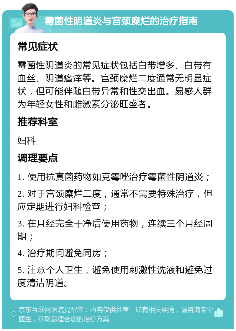 霉菌性阴道炎与宫颈糜烂的治疗指南 常见症状 霉菌性阴道炎的常见症状包括白带增多、白带有血丝、阴道瘙痒等。宫颈糜烂二度通常无明显症状，但可能伴随白带异常和性交出血。易感人群为年轻女性和雌激素分泌旺盛者。 推荐科室 妇科 调理要点 1. 使用抗真菌药物如克霉唑治疗霉菌性阴道炎； 2. 对于宫颈糜烂二度，通常不需要特殊治疗，但应定期进行妇科检查； 3. 在月经完全干净后使用药物，连续三个月经周期； 4. 治疗期间避免同房； 5. 注意个人卫生，避免使用刺激性洗液和避免过度清洁阴道。