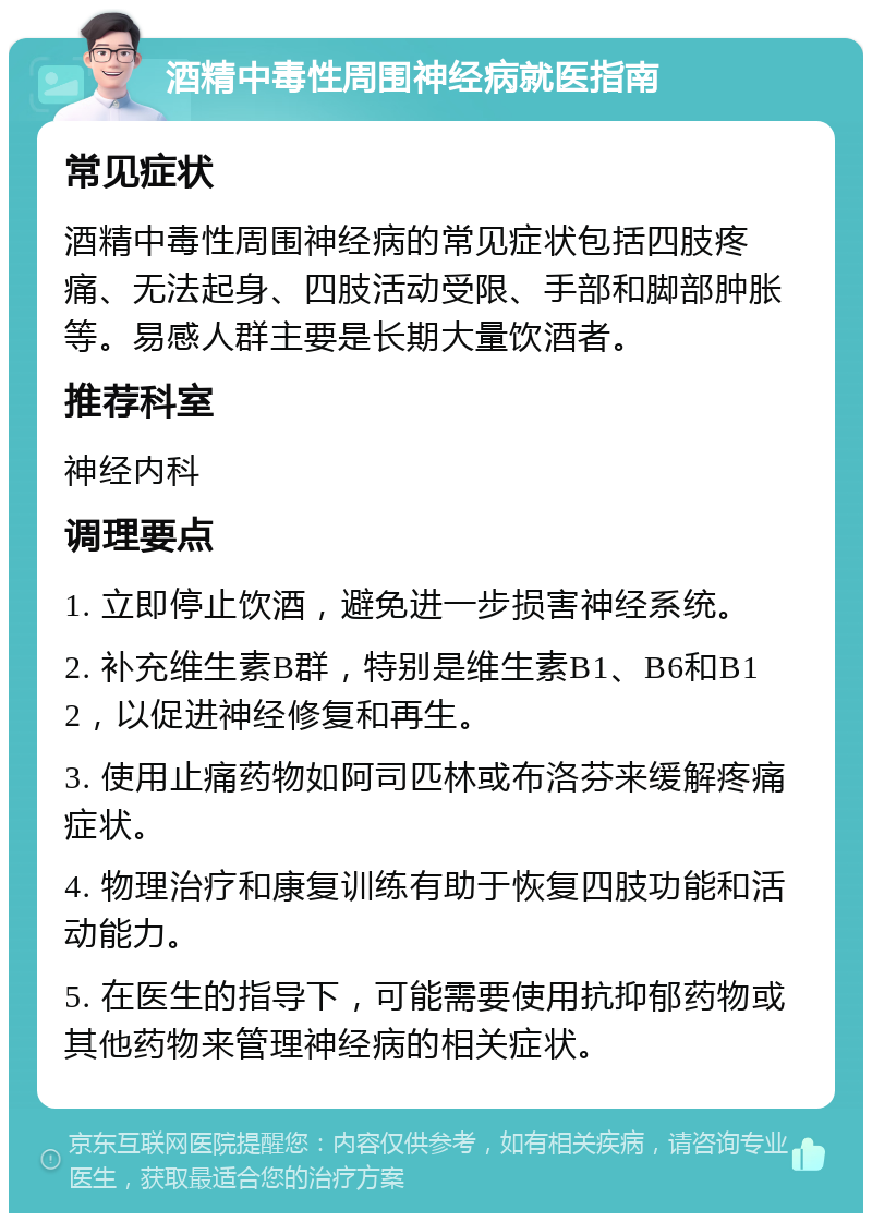 酒精中毒性周围神经病就医指南 常见症状 酒精中毒性周围神经病的常见症状包括四肢疼痛、无法起身、四肢活动受限、手部和脚部肿胀等。易感人群主要是长期大量饮酒者。 推荐科室 神经内科 调理要点 1. 立即停止饮酒，避免进一步损害神经系统。 2. 补充维生素B群，特别是维生素B1、B6和B12，以促进神经修复和再生。 3. 使用止痛药物如阿司匹林或布洛芬来缓解疼痛症状。 4. 物理治疗和康复训练有助于恢复四肢功能和活动能力。 5. 在医生的指导下，可能需要使用抗抑郁药物或其他药物来管理神经病的相关症状。