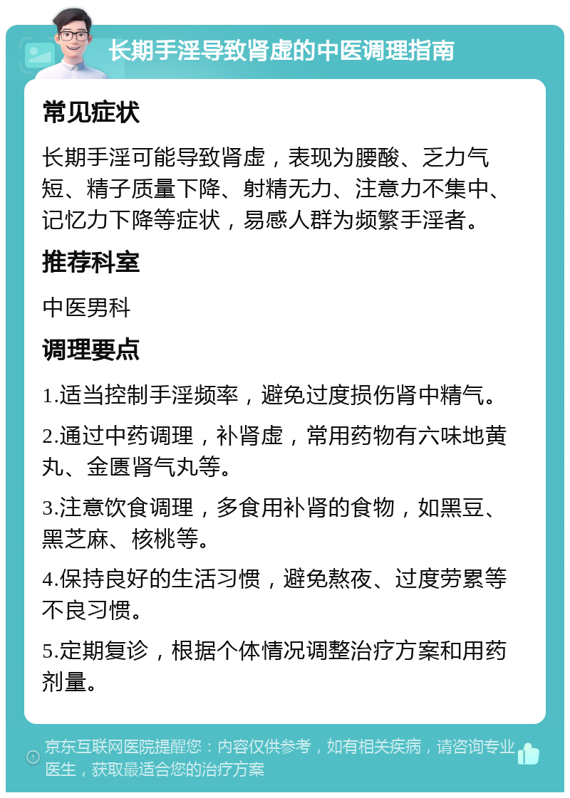 长期手淫导致肾虚的中医调理指南 常见症状 长期手淫可能导致肾虚，表现为腰酸、乏力气短、精子质量下降、射精无力、注意力不集中、记忆力下降等症状，易感人群为频繁手淫者。 推荐科室 中医男科 调理要点 1.适当控制手淫频率，避免过度损伤肾中精气。 2.通过中药调理，补肾虚，常用药物有六味地黄丸、金匮肾气丸等。 3.注意饮食调理，多食用补肾的食物，如黑豆、黑芝麻、核桃等。 4.保持良好的生活习惯，避免熬夜、过度劳累等不良习惯。 5.定期复诊，根据个体情况调整治疗方案和用药剂量。