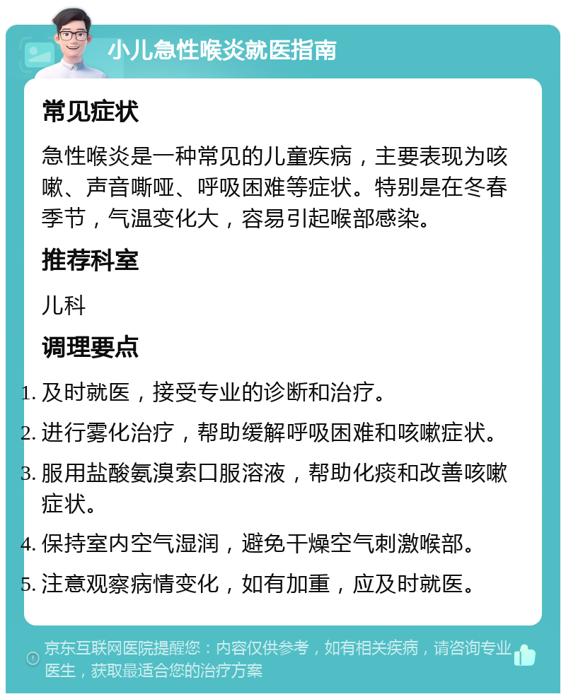 小儿急性喉炎就医指南 常见症状 急性喉炎是一种常见的儿童疾病，主要表现为咳嗽、声音嘶哑、呼吸困难等症状。特别是在冬春季节，气温变化大，容易引起喉部感染。 推荐科室 儿科 调理要点 及时就医，接受专业的诊断和治疗。 进行雾化治疗，帮助缓解呼吸困难和咳嗽症状。 服用盐酸氨溴索口服溶液，帮助化痰和改善咳嗽症状。 保持室内空气湿润，避免干燥空气刺激喉部。 注意观察病情变化，如有加重，应及时就医。