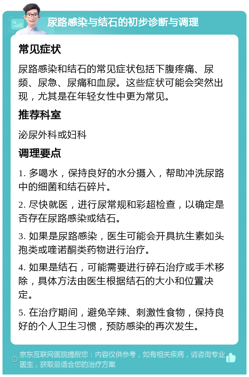 尿路感染与结石的初步诊断与调理 常见症状 尿路感染和结石的常见症状包括下腹疼痛、尿频、尿急、尿痛和血尿。这些症状可能会突然出现，尤其是在年轻女性中更为常见。 推荐科室 泌尿外科或妇科 调理要点 1. 多喝水，保持良好的水分摄入，帮助冲洗尿路中的细菌和结石碎片。 2. 尽快就医，进行尿常规和彩超检查，以确定是否存在尿路感染或结石。 3. 如果是尿路感染，医生可能会开具抗生素如头孢类或喹诺酮类药物进行治疗。 4. 如果是结石，可能需要进行碎石治疗或手术移除，具体方法由医生根据结石的大小和位置决定。 5. 在治疗期间，避免辛辣、刺激性食物，保持良好的个人卫生习惯，预防感染的再次发生。