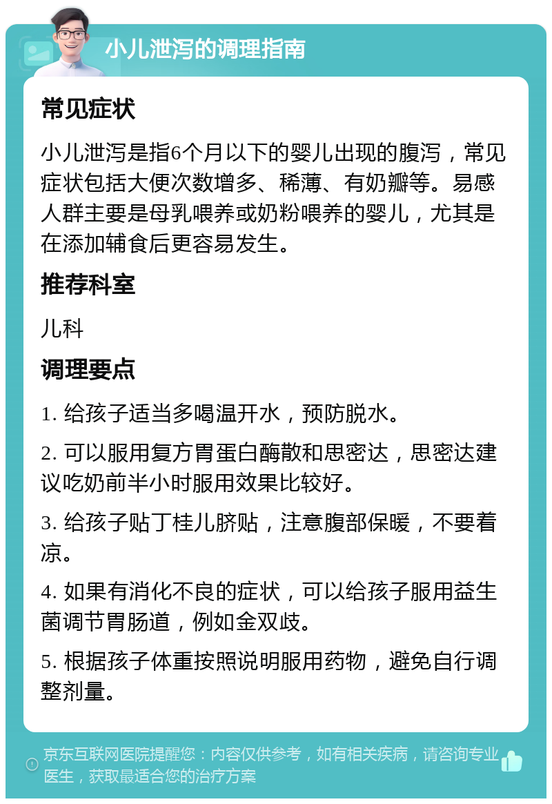 小儿泄泻的调理指南 常见症状 小儿泄泻是指6个月以下的婴儿出现的腹泻，常见症状包括大便次数增多、稀薄、有奶瓣等。易感人群主要是母乳喂养或奶粉喂养的婴儿，尤其是在添加辅食后更容易发生。 推荐科室 儿科 调理要点 1. 给孩子适当多喝温开水，预防脱水。 2. 可以服用复方胃蛋白酶散和思密达，思密达建议吃奶前半小时服用效果比较好。 3. 给孩子贴丁桂儿脐贴，注意腹部保暖，不要着凉。 4. 如果有消化不良的症状，可以给孩子服用益生菌调节胃肠道，例如金双歧。 5. 根据孩子体重按照说明服用药物，避免自行调整剂量。