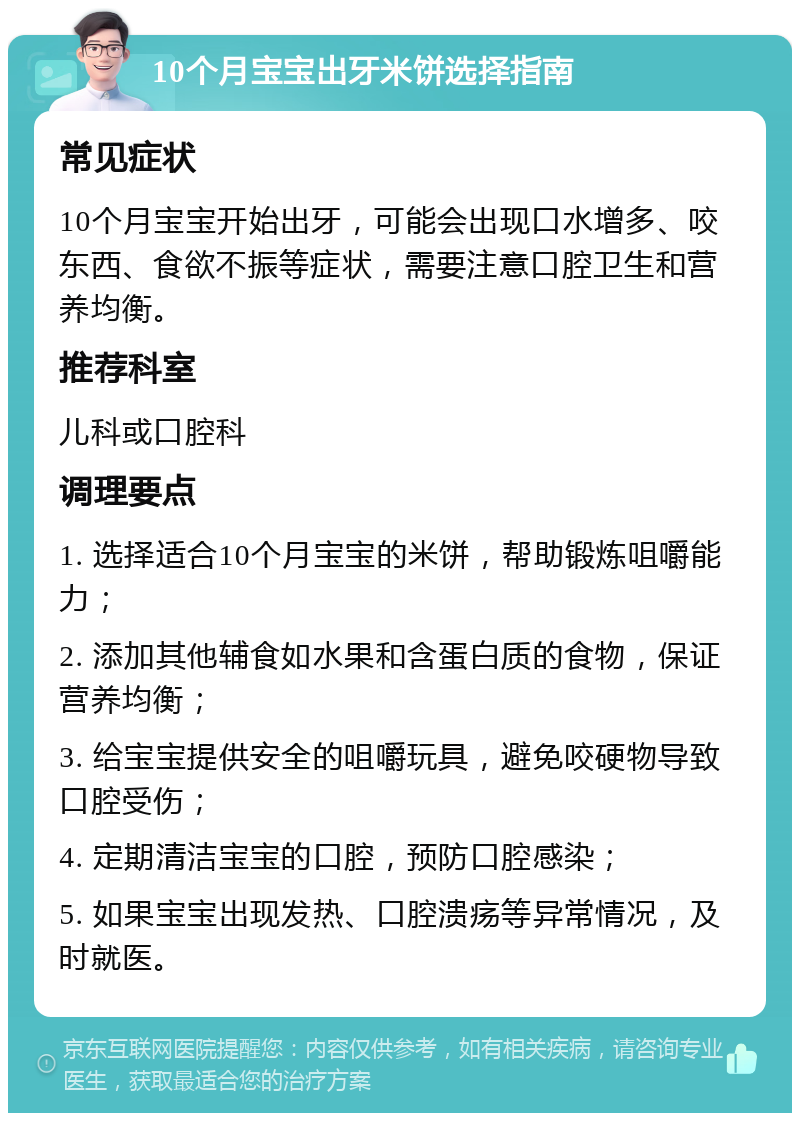 10个月宝宝出牙米饼选择指南 常见症状 10个月宝宝开始出牙，可能会出现口水增多、咬东西、食欲不振等症状，需要注意口腔卫生和营养均衡。 推荐科室 儿科或口腔科 调理要点 1. 选择适合10个月宝宝的米饼，帮助锻炼咀嚼能力； 2. 添加其他辅食如水果和含蛋白质的食物，保证营养均衡； 3. 给宝宝提供安全的咀嚼玩具，避免咬硬物导致口腔受伤； 4. 定期清洁宝宝的口腔，预防口腔感染； 5. 如果宝宝出现发热、口腔溃疡等异常情况，及时就医。