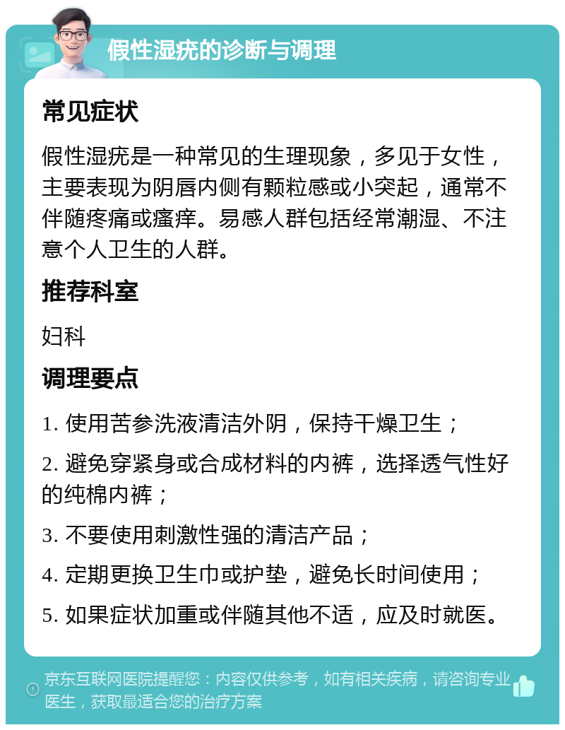 假性湿疣的诊断与调理 常见症状 假性湿疣是一种常见的生理现象，多见于女性，主要表现为阴唇内侧有颗粒感或小突起，通常不伴随疼痛或瘙痒。易感人群包括经常潮湿、不注意个人卫生的人群。 推荐科室 妇科 调理要点 1. 使用苦参洗液清洁外阴，保持干燥卫生； 2. 避免穿紧身或合成材料的内裤，选择透气性好的纯棉内裤； 3. 不要使用刺激性强的清洁产品； 4. 定期更换卫生巾或护垫，避免长时间使用； 5. 如果症状加重或伴随其他不适，应及时就医。