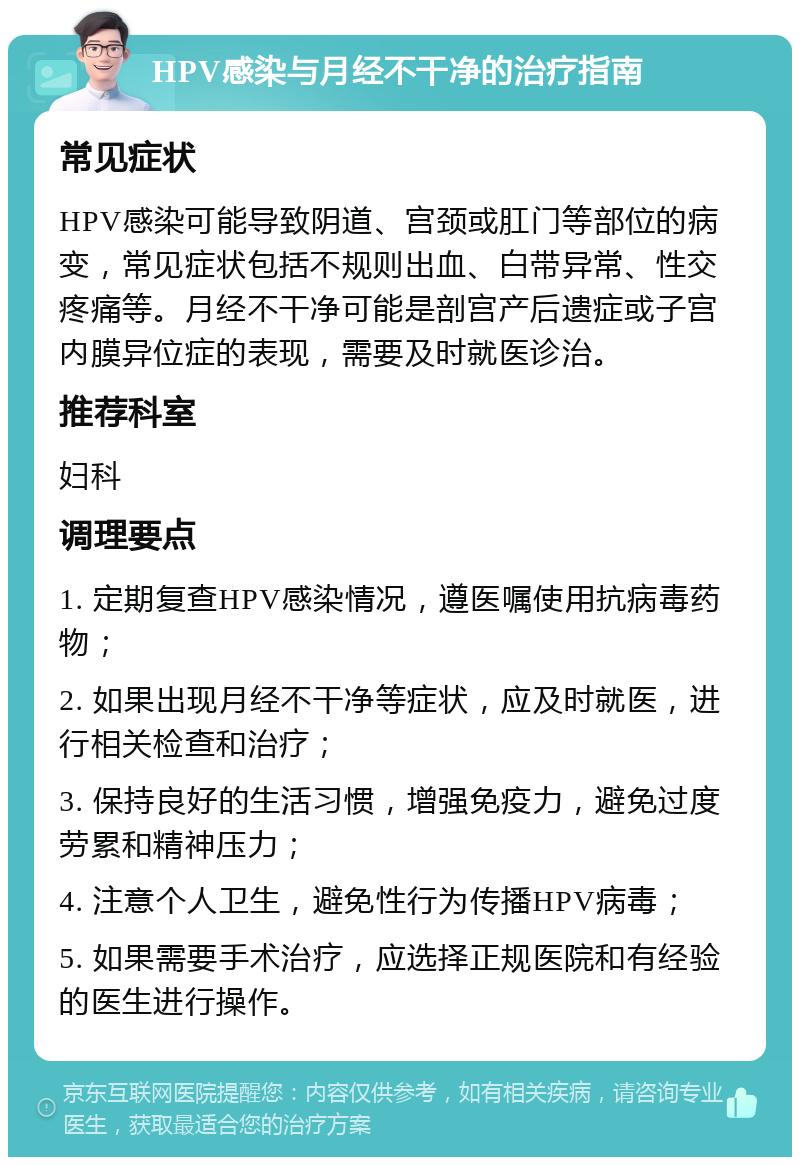 HPV感染与月经不干净的治疗指南 常见症状 HPV感染可能导致阴道、宫颈或肛门等部位的病变，常见症状包括不规则出血、白带异常、性交疼痛等。月经不干净可能是剖宫产后遗症或子宫内膜异位症的表现，需要及时就医诊治。 推荐科室 妇科 调理要点 1. 定期复查HPV感染情况，遵医嘱使用抗病毒药物； 2. 如果出现月经不干净等症状，应及时就医，进行相关检查和治疗； 3. 保持良好的生活习惯，增强免疫力，避免过度劳累和精神压力； 4. 注意个人卫生，避免性行为传播HPV病毒； 5. 如果需要手术治疗，应选择正规医院和有经验的医生进行操作。