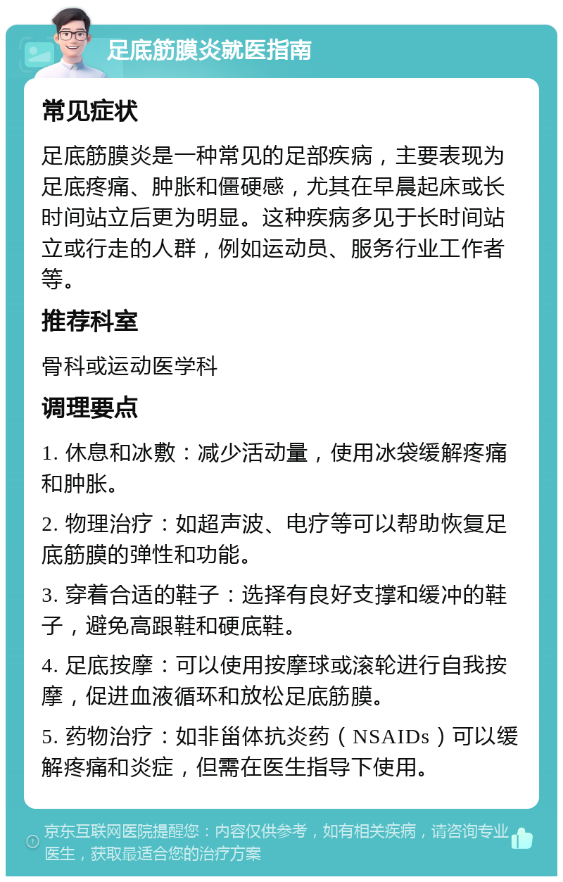 足底筋膜炎就医指南 常见症状 足底筋膜炎是一种常见的足部疾病，主要表现为足底疼痛、肿胀和僵硬感，尤其在早晨起床或长时间站立后更为明显。这种疾病多见于长时间站立或行走的人群，例如运动员、服务行业工作者等。 推荐科室 骨科或运动医学科 调理要点 1. 休息和冰敷：减少活动量，使用冰袋缓解疼痛和肿胀。 2. 物理治疗：如超声波、电疗等可以帮助恢复足底筋膜的弹性和功能。 3. 穿着合适的鞋子：选择有良好支撑和缓冲的鞋子，避免高跟鞋和硬底鞋。 4. 足底按摩：可以使用按摩球或滚轮进行自我按摩，促进血液循环和放松足底筋膜。 5. 药物治疗：如非甾体抗炎药（NSAIDs）可以缓解疼痛和炎症，但需在医生指导下使用。