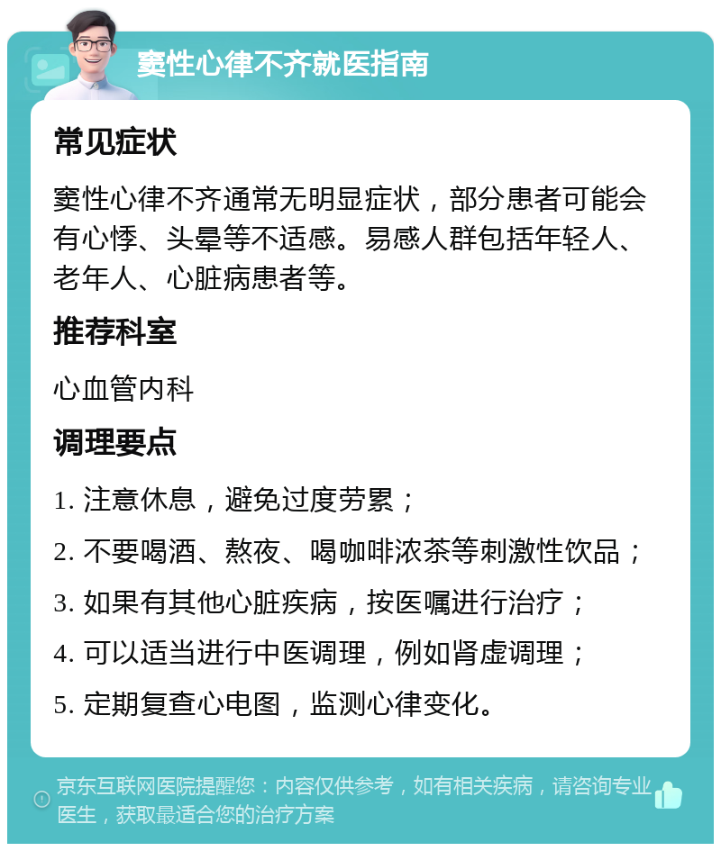 窦性心律不齐就医指南 常见症状 窦性心律不齐通常无明显症状，部分患者可能会有心悸、头晕等不适感。易感人群包括年轻人、老年人、心脏病患者等。 推荐科室 心血管内科 调理要点 1. 注意休息，避免过度劳累； 2. 不要喝酒、熬夜、喝咖啡浓茶等刺激性饮品； 3. 如果有其他心脏疾病，按医嘱进行治疗； 4. 可以适当进行中医调理，例如肾虚调理； 5. 定期复查心电图，监测心律变化。