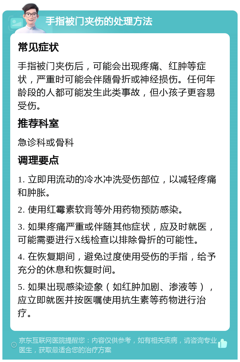 手指被门夹伤的处理方法 常见症状 手指被门夹伤后，可能会出现疼痛、红肿等症状，严重时可能会伴随骨折或神经损伤。任何年龄段的人都可能发生此类事故，但小孩子更容易受伤。 推荐科室 急诊科或骨科 调理要点 1. 立即用流动的冷水冲洗受伤部位，以减轻疼痛和肿胀。 2. 使用红霉素软膏等外用药物预防感染。 3. 如果疼痛严重或伴随其他症状，应及时就医，可能需要进行X线检查以排除骨折的可能性。 4. 在恢复期间，避免过度使用受伤的手指，给予充分的休息和恢复时间。 5. 如果出现感染迹象（如红肿加剧、渗液等），应立即就医并按医嘱使用抗生素等药物进行治疗。