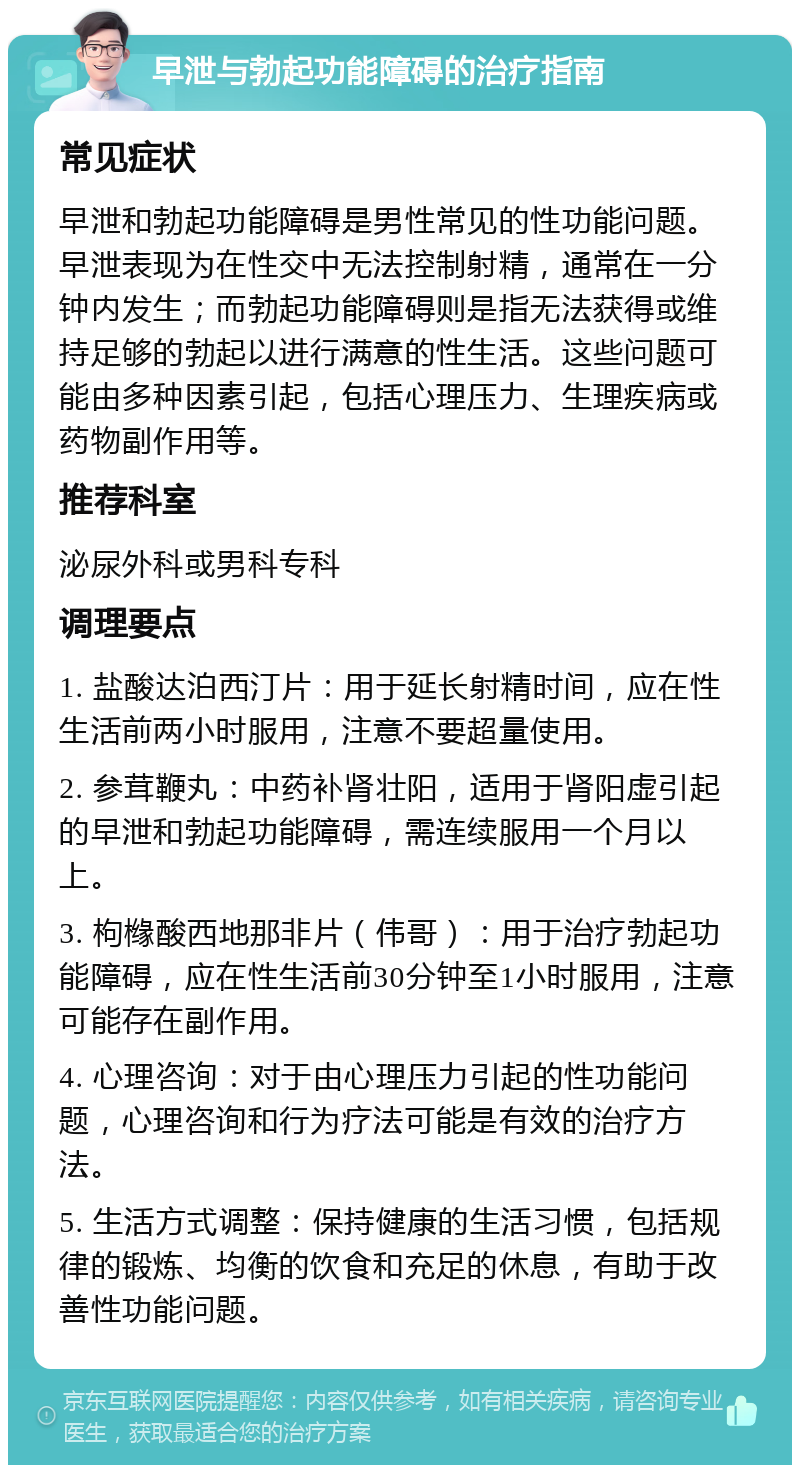 早泄与勃起功能障碍的治疗指南 常见症状 早泄和勃起功能障碍是男性常见的性功能问题。早泄表现为在性交中无法控制射精，通常在一分钟内发生；而勃起功能障碍则是指无法获得或维持足够的勃起以进行满意的性生活。这些问题可能由多种因素引起，包括心理压力、生理疾病或药物副作用等。 推荐科室 泌尿外科或男科专科 调理要点 1. 盐酸达泊西汀片：用于延长射精时间，应在性生活前两小时服用，注意不要超量使用。 2. 参茸鞭丸：中药补肾壮阳，适用于肾阳虚引起的早泄和勃起功能障碍，需连续服用一个月以上。 3. 枸橼酸西地那非片（伟哥）：用于治疗勃起功能障碍，应在性生活前30分钟至1小时服用，注意可能存在副作用。 4. 心理咨询：对于由心理压力引起的性功能问题，心理咨询和行为疗法可能是有效的治疗方法。 5. 生活方式调整：保持健康的生活习惯，包括规律的锻炼、均衡的饮食和充足的休息，有助于改善性功能问题。