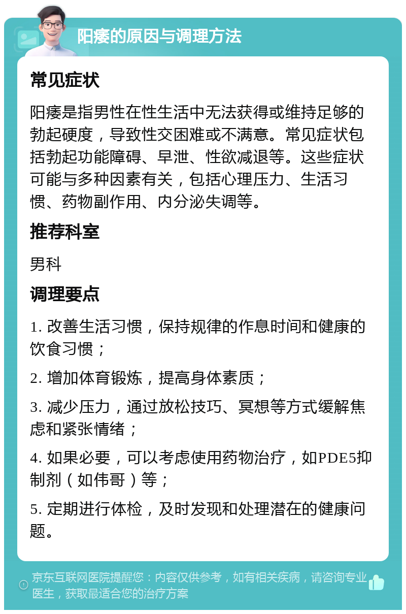 阳痿的原因与调理方法 常见症状 阳痿是指男性在性生活中无法获得或维持足够的勃起硬度，导致性交困难或不满意。常见症状包括勃起功能障碍、早泄、性欲减退等。这些症状可能与多种因素有关，包括心理压力、生活习惯、药物副作用、内分泌失调等。 推荐科室 男科 调理要点 1. 改善生活习惯，保持规律的作息时间和健康的饮食习惯； 2. 增加体育锻炼，提高身体素质； 3. 减少压力，通过放松技巧、冥想等方式缓解焦虑和紧张情绪； 4. 如果必要，可以考虑使用药物治疗，如PDE5抑制剂（如伟哥）等； 5. 定期进行体检，及时发现和处理潜在的健康问题。