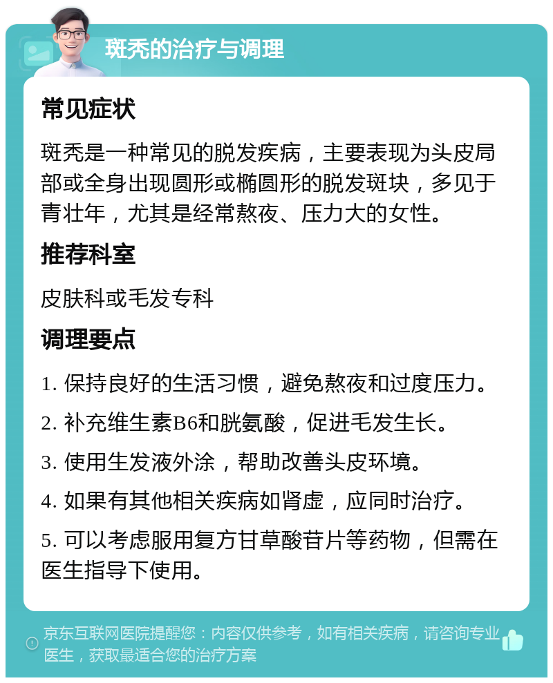 斑秃的治疗与调理 常见症状 斑秃是一种常见的脱发疾病，主要表现为头皮局部或全身出现圆形或椭圆形的脱发斑块，多见于青壮年，尤其是经常熬夜、压力大的女性。 推荐科室 皮肤科或毛发专科 调理要点 1. 保持良好的生活习惯，避免熬夜和过度压力。 2. 补充维生素B6和胱氨酸，促进毛发生长。 3. 使用生发液外涂，帮助改善头皮环境。 4. 如果有其他相关疾病如肾虚，应同时治疗。 5. 可以考虑服用复方甘草酸苷片等药物，但需在医生指导下使用。