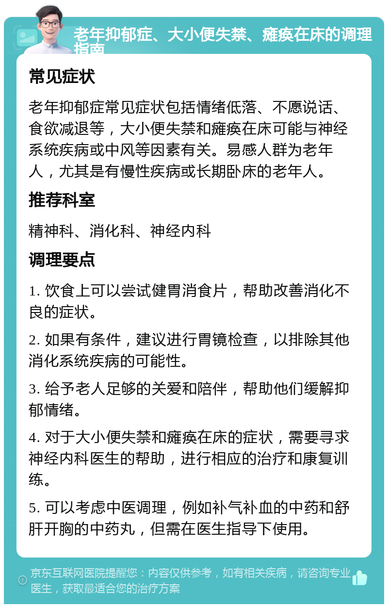 老年抑郁症、大小便失禁、瘫痪在床的调理指南 常见症状 老年抑郁症常见症状包括情绪低落、不愿说话、食欲减退等，大小便失禁和瘫痪在床可能与神经系统疾病或中风等因素有关。易感人群为老年人，尤其是有慢性疾病或长期卧床的老年人。 推荐科室 精神科、消化科、神经内科 调理要点 1. 饮食上可以尝试健胃消食片，帮助改善消化不良的症状。 2. 如果有条件，建议进行胃镜检查，以排除其他消化系统疾病的可能性。 3. 给予老人足够的关爱和陪伴，帮助他们缓解抑郁情绪。 4. 对于大小便失禁和瘫痪在床的症状，需要寻求神经内科医生的帮助，进行相应的治疗和康复训练。 5. 可以考虑中医调理，例如补气补血的中药和舒肝开胸的中药丸，但需在医生指导下使用。