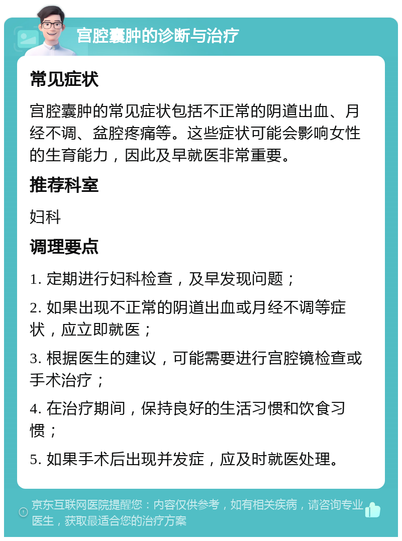 宫腔囊肿的诊断与治疗 常见症状 宫腔囊肿的常见症状包括不正常的阴道出血、月经不调、盆腔疼痛等。这些症状可能会影响女性的生育能力，因此及早就医非常重要。 推荐科室 妇科 调理要点 1. 定期进行妇科检查，及早发现问题； 2. 如果出现不正常的阴道出血或月经不调等症状，应立即就医； 3. 根据医生的建议，可能需要进行宫腔镜检查或手术治疗； 4. 在治疗期间，保持良好的生活习惯和饮食习惯； 5. 如果手术后出现并发症，应及时就医处理。