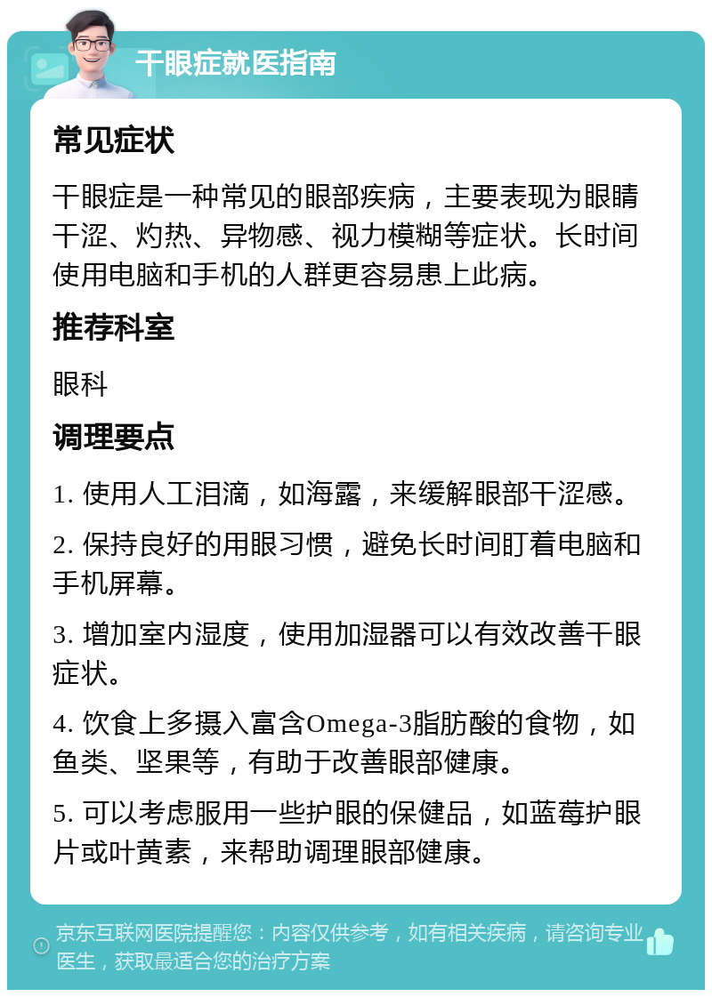 干眼症就医指南 常见症状 干眼症是一种常见的眼部疾病，主要表现为眼睛干涩、灼热、异物感、视力模糊等症状。长时间使用电脑和手机的人群更容易患上此病。 推荐科室 眼科 调理要点 1. 使用人工泪滴，如海露，来缓解眼部干涩感。 2. 保持良好的用眼习惯，避免长时间盯着电脑和手机屏幕。 3. 增加室内湿度，使用加湿器可以有效改善干眼症状。 4. 饮食上多摄入富含Omega-3脂肪酸的食物，如鱼类、坚果等，有助于改善眼部健康。 5. 可以考虑服用一些护眼的保健品，如蓝莓护眼片或叶黄素，来帮助调理眼部健康。