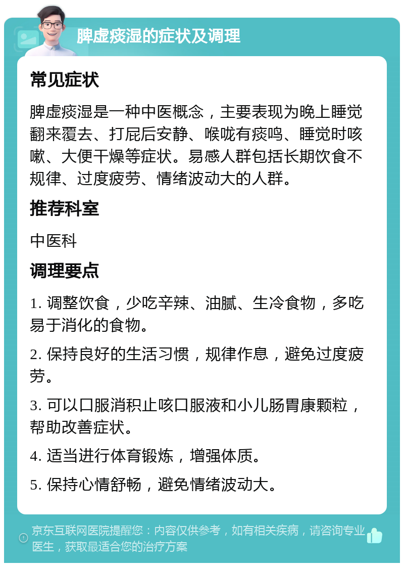 脾虚痰湿的症状及调理 常见症状 脾虚痰湿是一种中医概念，主要表现为晚上睡觉翻来覆去、打屁后安静、喉咙有痰鸣、睡觉时咳嗽、大便干燥等症状。易感人群包括长期饮食不规律、过度疲劳、情绪波动大的人群。 推荐科室 中医科 调理要点 1. 调整饮食，少吃辛辣、油腻、生冷食物，多吃易于消化的食物。 2. 保持良好的生活习惯，规律作息，避免过度疲劳。 3. 可以口服消积止咳口服液和小儿肠胃康颗粒，帮助改善症状。 4. 适当进行体育锻炼，增强体质。 5. 保持心情舒畅，避免情绪波动大。