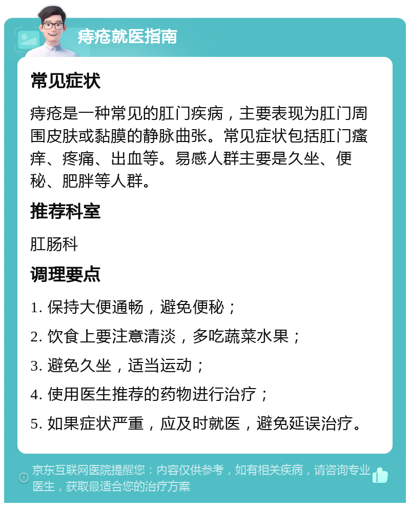 痔疮就医指南 常见症状 痔疮是一种常见的肛门疾病，主要表现为肛门周围皮肤或黏膜的静脉曲张。常见症状包括肛门瘙痒、疼痛、出血等。易感人群主要是久坐、便秘、肥胖等人群。 推荐科室 肛肠科 调理要点 1. 保持大便通畅，避免便秘； 2. 饮食上要注意清淡，多吃蔬菜水果； 3. 避免久坐，适当运动； 4. 使用医生推荐的药物进行治疗； 5. 如果症状严重，应及时就医，避免延误治疗。