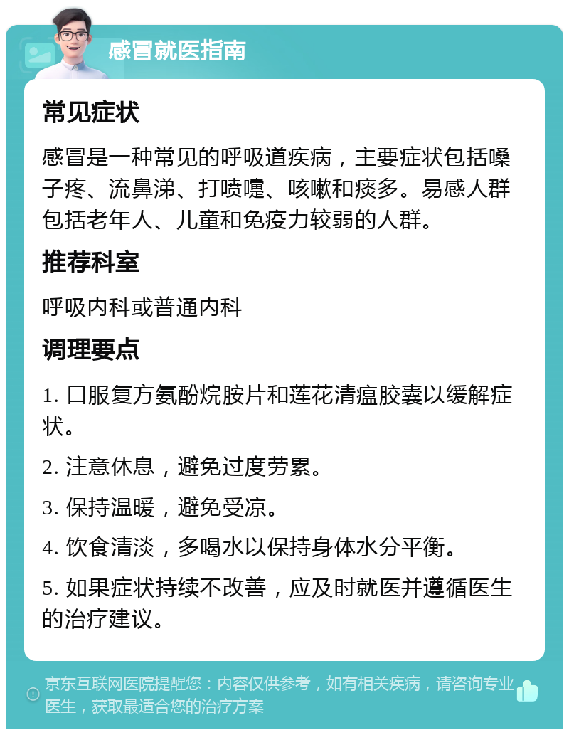 感冒就医指南 常见症状 感冒是一种常见的呼吸道疾病，主要症状包括嗓子疼、流鼻涕、打喷嚏、咳嗽和痰多。易感人群包括老年人、儿童和免疫力较弱的人群。 推荐科室 呼吸内科或普通内科 调理要点 1. 口服复方氨酚烷胺片和莲花清瘟胶囊以缓解症状。 2. 注意休息，避免过度劳累。 3. 保持温暖，避免受凉。 4. 饮食清淡，多喝水以保持身体水分平衡。 5. 如果症状持续不改善，应及时就医并遵循医生的治疗建议。