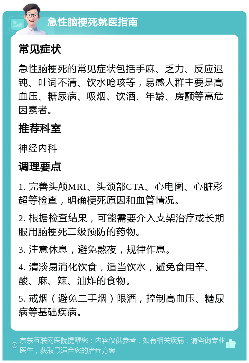 急性脑梗死就医指南 常见症状 急性脑梗死的常见症状包括手麻、乏力、反应迟钝、吐词不清、饮水呛咳等，易感人群主要是高血压、糖尿病、吸烟、饮酒、年龄、房颤等高危因素者。 推荐科室 神经内科 调理要点 1. 完善头颅MRI、头颈部CTA、心电图、心脏彩超等检查，明确梗死原因和血管情况。 2. 根据检查结果，可能需要介入支架治疗或长期服用脑梗死二级预防的药物。 3. 注意休息，避免熬夜，规律作息。 4. 清淡易消化饮食，适当饮水，避免食用辛、酸、麻、辣、油炸的食物。 5. 戒烟（避免二手烟）限酒，控制高血压、糖尿病等基础疾病。