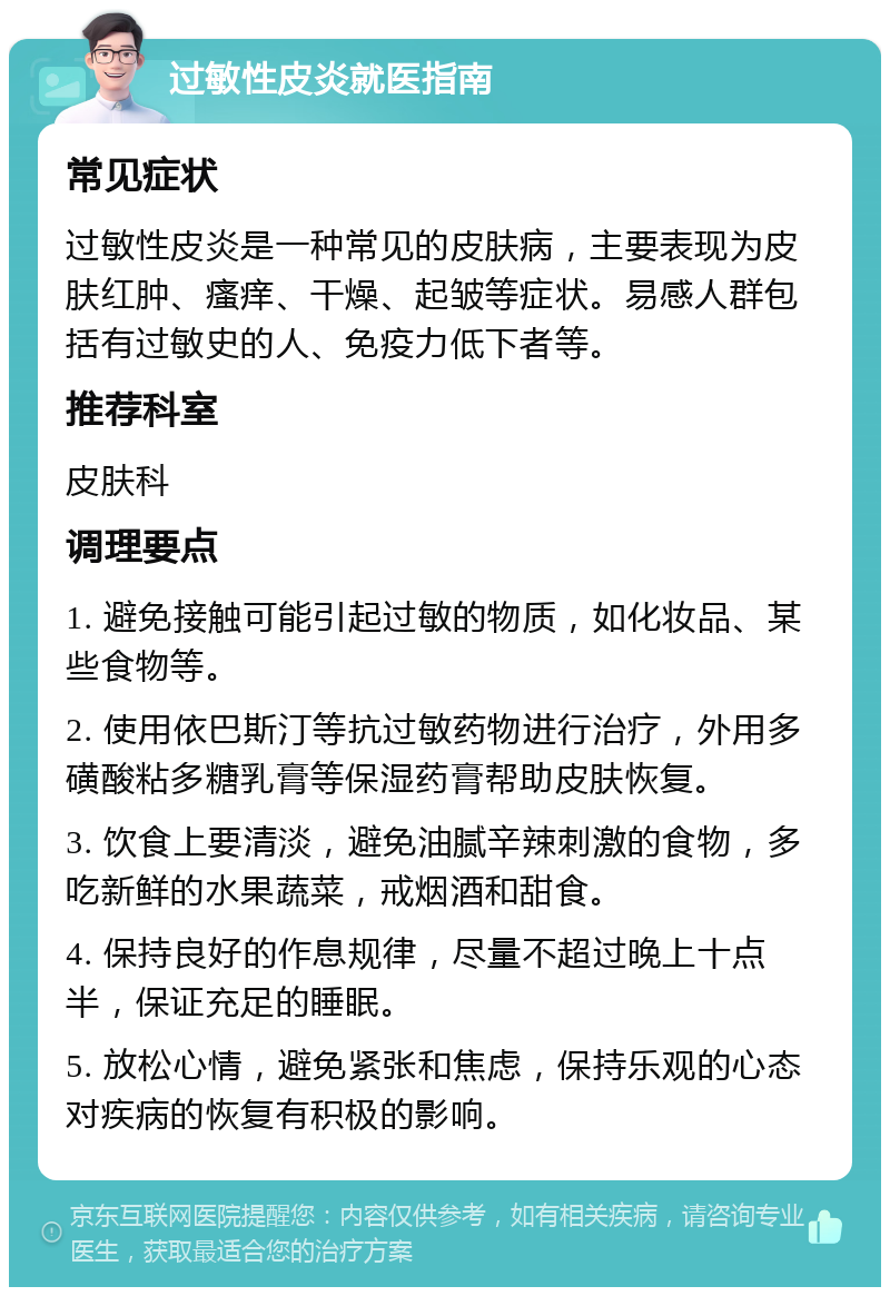 过敏性皮炎就医指南 常见症状 过敏性皮炎是一种常见的皮肤病，主要表现为皮肤红肿、瘙痒、干燥、起皱等症状。易感人群包括有过敏史的人、免疫力低下者等。 推荐科室 皮肤科 调理要点 1. 避免接触可能引起过敏的物质，如化妆品、某些食物等。 2. 使用依巴斯汀等抗过敏药物进行治疗，外用多磺酸粘多糖乳膏等保湿药膏帮助皮肤恢复。 3. 饮食上要清淡，避免油腻辛辣刺激的食物，多吃新鲜的水果蔬菜，戒烟酒和甜食。 4. 保持良好的作息规律，尽量不超过晚上十点半，保证充足的睡眠。 5. 放松心情，避免紧张和焦虑，保持乐观的心态对疾病的恢复有积极的影响。