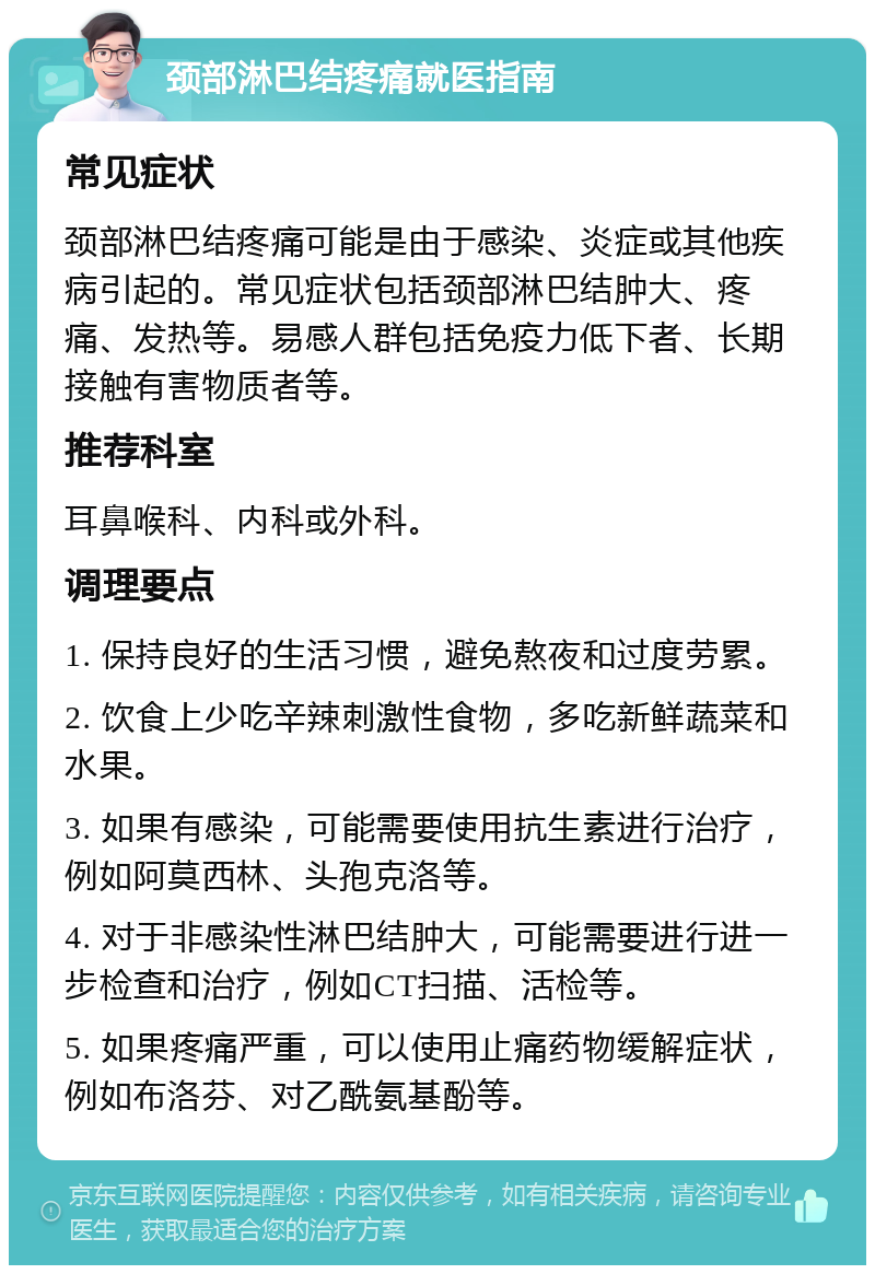 颈部淋巴结疼痛就医指南 常见症状 颈部淋巴结疼痛可能是由于感染、炎症或其他疾病引起的。常见症状包括颈部淋巴结肿大、疼痛、发热等。易感人群包括免疫力低下者、长期接触有害物质者等。 推荐科室 耳鼻喉科、内科或外科。 调理要点 1. 保持良好的生活习惯，避免熬夜和过度劳累。 2. 饮食上少吃辛辣刺激性食物，多吃新鲜蔬菜和水果。 3. 如果有感染，可能需要使用抗生素进行治疗，例如阿莫西林、头孢克洛等。 4. 对于非感染性淋巴结肿大，可能需要进行进一步检查和治疗，例如CT扫描、活检等。 5. 如果疼痛严重，可以使用止痛药物缓解症状，例如布洛芬、对乙酰氨基酚等。