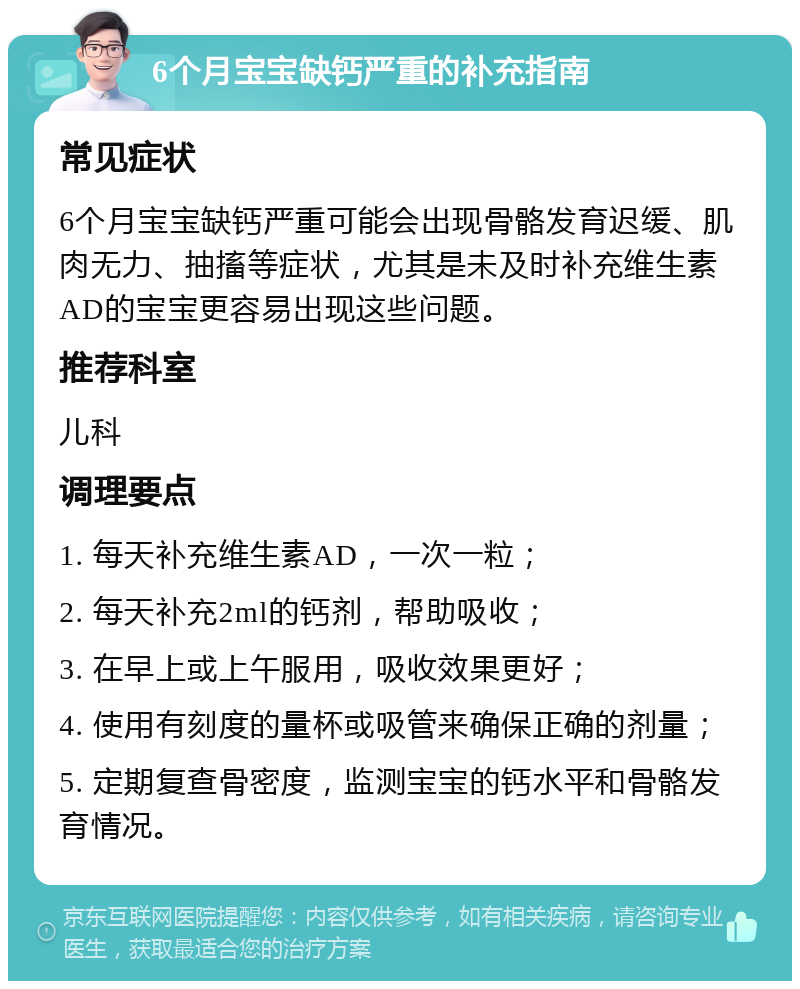 6个月宝宝缺钙严重的补充指南 常见症状 6个月宝宝缺钙严重可能会出现骨骼发育迟缓、肌肉无力、抽搐等症状，尤其是未及时补充维生素AD的宝宝更容易出现这些问题。 推荐科室 儿科 调理要点 1. 每天补充维生素AD，一次一粒； 2. 每天补充2ml的钙剂，帮助吸收； 3. 在早上或上午服用，吸收效果更好； 4. 使用有刻度的量杯或吸管来确保正确的剂量； 5. 定期复查骨密度，监测宝宝的钙水平和骨骼发育情况。