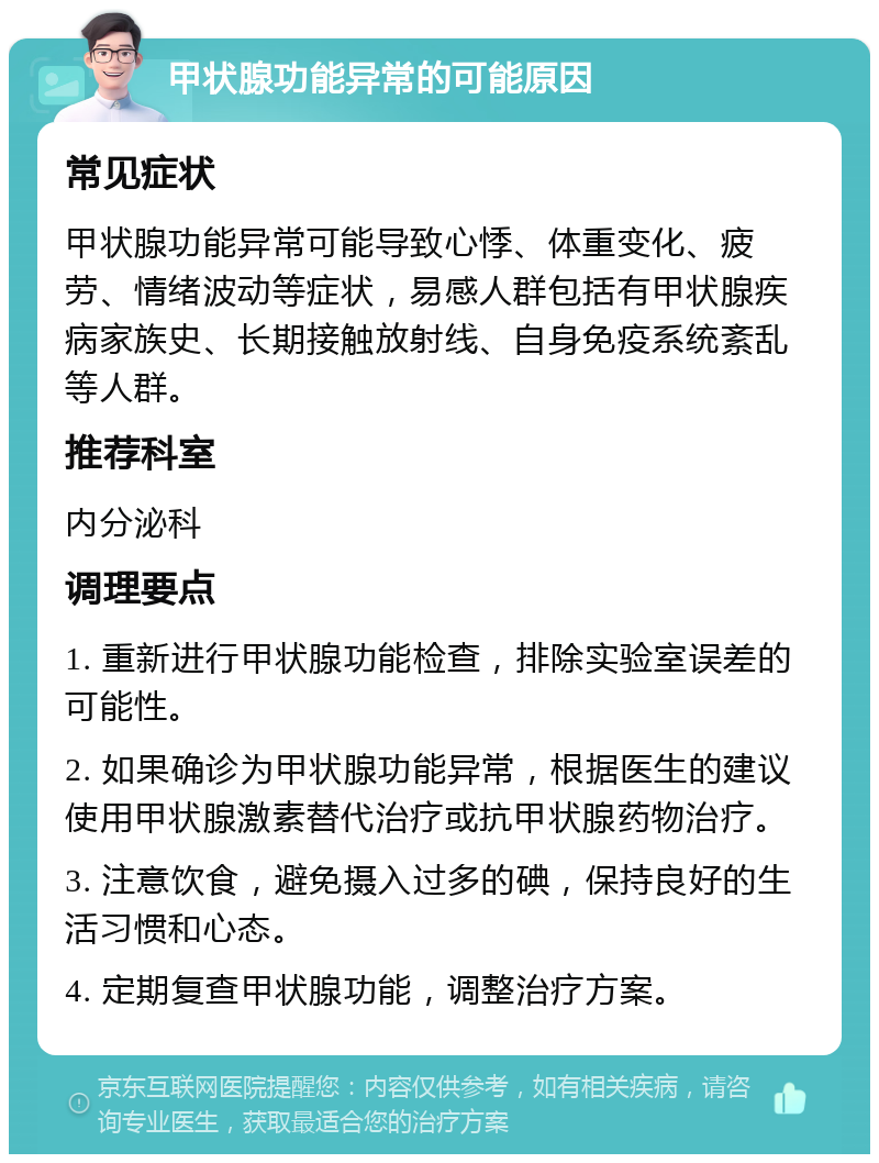 甲状腺功能异常的可能原因 常见症状 甲状腺功能异常可能导致心悸、体重变化、疲劳、情绪波动等症状，易感人群包括有甲状腺疾病家族史、长期接触放射线、自身免疫系统紊乱等人群。 推荐科室 内分泌科 调理要点 1. 重新进行甲状腺功能检查，排除实验室误差的可能性。 2. 如果确诊为甲状腺功能异常，根据医生的建议使用甲状腺激素替代治疗或抗甲状腺药物治疗。 3. 注意饮食，避免摄入过多的碘，保持良好的生活习惯和心态。 4. 定期复查甲状腺功能，调整治疗方案。