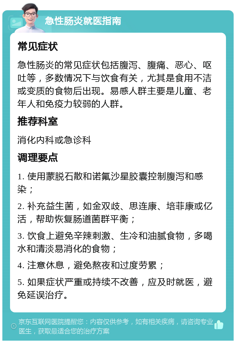 急性肠炎就医指南 常见症状 急性肠炎的常见症状包括腹泻、腹痛、恶心、呕吐等，多数情况下与饮食有关，尤其是食用不洁或变质的食物后出现。易感人群主要是儿童、老年人和免疫力较弱的人群。 推荐科室 消化内科或急诊科 调理要点 1. 使用蒙脱石散和诺氟沙星胶囊控制腹泻和感染； 2. 补充益生菌，如金双歧、思连康、培菲康或亿活，帮助恢复肠道菌群平衡； 3. 饮食上避免辛辣刺激、生冷和油腻食物，多喝水和清淡易消化的食物； 4. 注意休息，避免熬夜和过度劳累； 5. 如果症状严重或持续不改善，应及时就医，避免延误治疗。