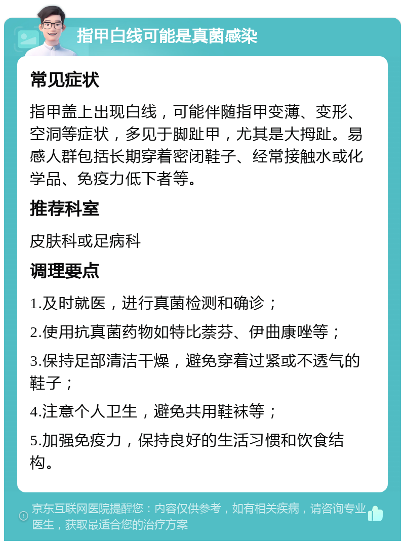 指甲白线可能是真菌感染 常见症状 指甲盖上出现白线，可能伴随指甲变薄、变形、空洞等症状，多见于脚趾甲，尤其是大拇趾。易感人群包括长期穿着密闭鞋子、经常接触水或化学品、免疫力低下者等。 推荐科室 皮肤科或足病科 调理要点 1.及时就医，进行真菌检测和确诊； 2.使用抗真菌药物如特比萘芬、伊曲康唑等； 3.保持足部清洁干燥，避免穿着过紧或不透气的鞋子； 4.注意个人卫生，避免共用鞋袜等； 5.加强免疫力，保持良好的生活习惯和饮食结构。