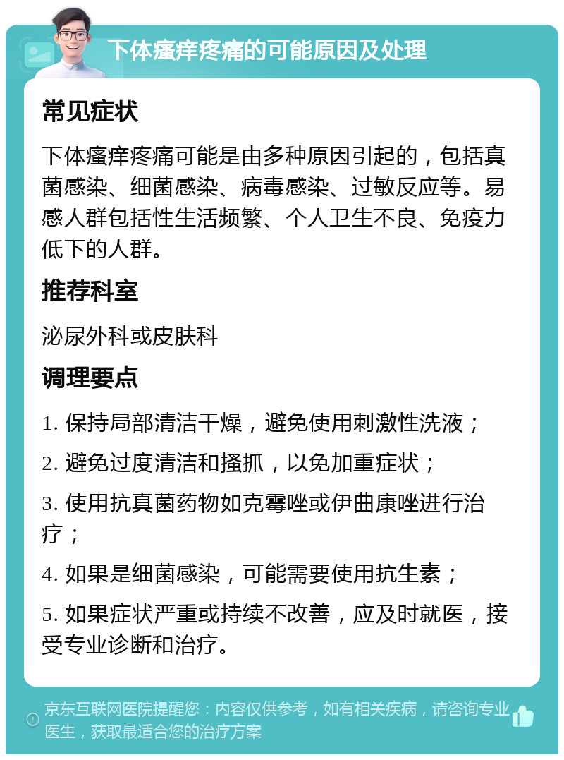 下体瘙痒疼痛的可能原因及处理 常见症状 下体瘙痒疼痛可能是由多种原因引起的，包括真菌感染、细菌感染、病毒感染、过敏反应等。易感人群包括性生活频繁、个人卫生不良、免疫力低下的人群。 推荐科室 泌尿外科或皮肤科 调理要点 1. 保持局部清洁干燥，避免使用刺激性洗液； 2. 避免过度清洁和搔抓，以免加重症状； 3. 使用抗真菌药物如克霉唑或伊曲康唑进行治疗； 4. 如果是细菌感染，可能需要使用抗生素； 5. 如果症状严重或持续不改善，应及时就医，接受专业诊断和治疗。