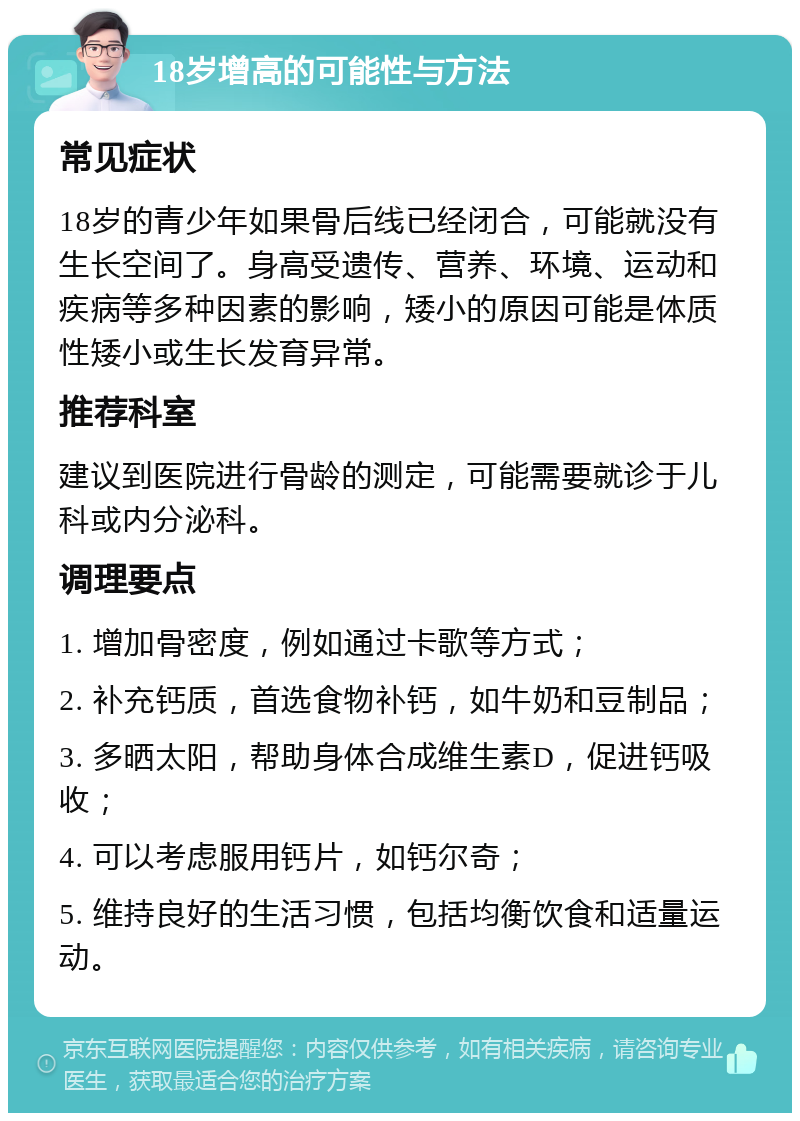 18岁增高的可能性与方法 常见症状 18岁的青少年如果骨后线已经闭合，可能就没有生长空间了。身高受遗传、营养、环境、运动和疾病等多种因素的影响，矮小的原因可能是体质性矮小或生长发育异常。 推荐科室 建议到医院进行骨龄的测定，可能需要就诊于儿科或内分泌科。 调理要点 1. 增加骨密度，例如通过卡歌等方式； 2. 补充钙质，首选食物补钙，如牛奶和豆制品； 3. 多晒太阳，帮助身体合成维生素D，促进钙吸收； 4. 可以考虑服用钙片，如钙尔奇； 5. 维持良好的生活习惯，包括均衡饮食和适量运动。