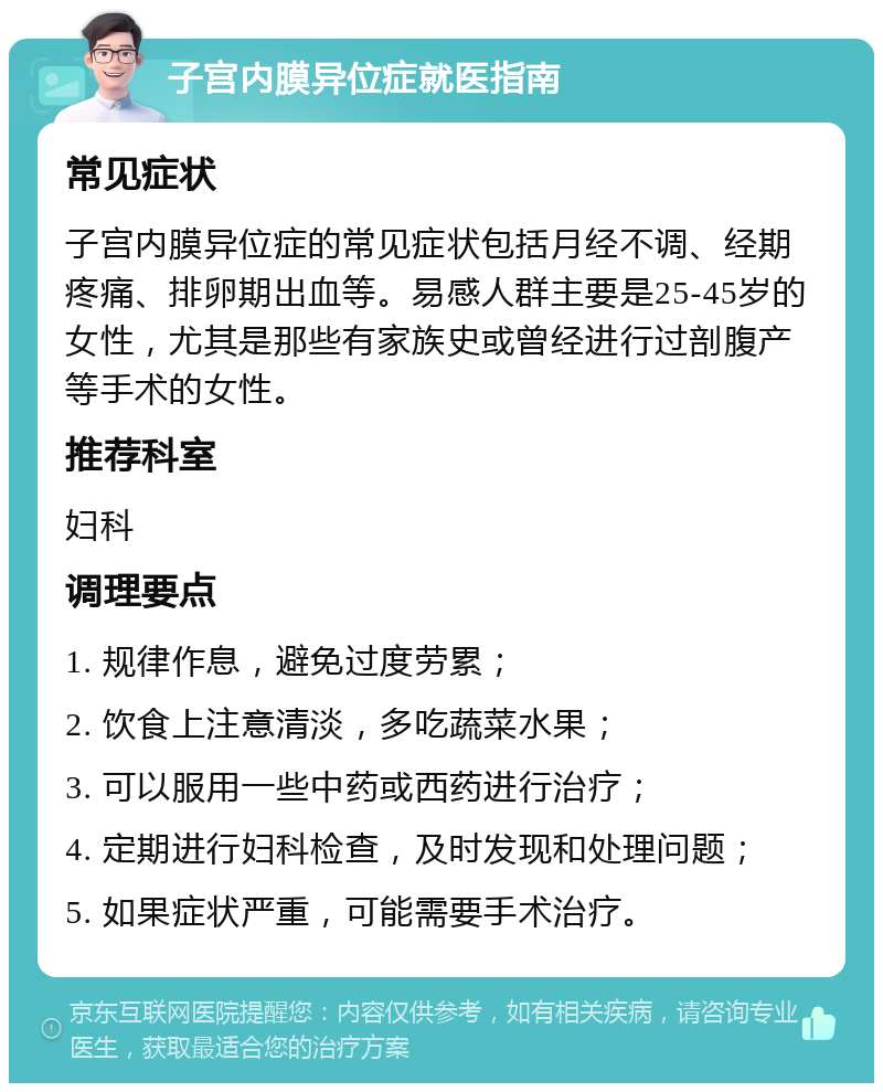 子宫内膜异位症就医指南 常见症状 子宫内膜异位症的常见症状包括月经不调、经期疼痛、排卵期出血等。易感人群主要是25-45岁的女性，尤其是那些有家族史或曾经进行过剖腹产等手术的女性。 推荐科室 妇科 调理要点 1. 规律作息，避免过度劳累； 2. 饮食上注意清淡，多吃蔬菜水果； 3. 可以服用一些中药或西药进行治疗； 4. 定期进行妇科检查，及时发现和处理问题； 5. 如果症状严重，可能需要手术治疗。