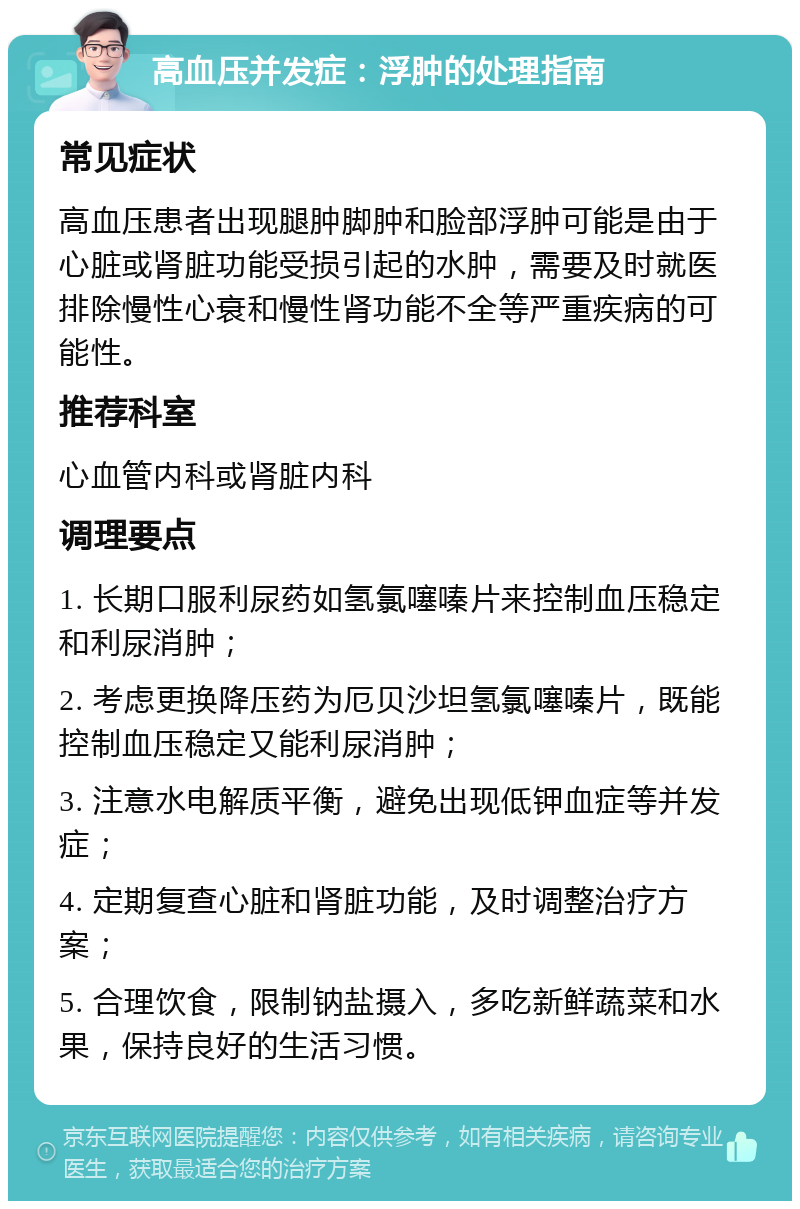 高血压并发症：浮肿的处理指南 常见症状 高血压患者出现腿肿脚肿和脸部浮肿可能是由于心脏或肾脏功能受损引起的水肿，需要及时就医排除慢性心衰和慢性肾功能不全等严重疾病的可能性。 推荐科室 心血管内科或肾脏内科 调理要点 1. 长期口服利尿药如氢氯噻嗪片来控制血压稳定和利尿消肿； 2. 考虑更换降压药为厄贝沙坦氢氯噻嗪片，既能控制血压稳定又能利尿消肿； 3. 注意水电解质平衡，避免出现低钾血症等并发症； 4. 定期复查心脏和肾脏功能，及时调整治疗方案； 5. 合理饮食，限制钠盐摄入，多吃新鲜蔬菜和水果，保持良好的生活习惯。