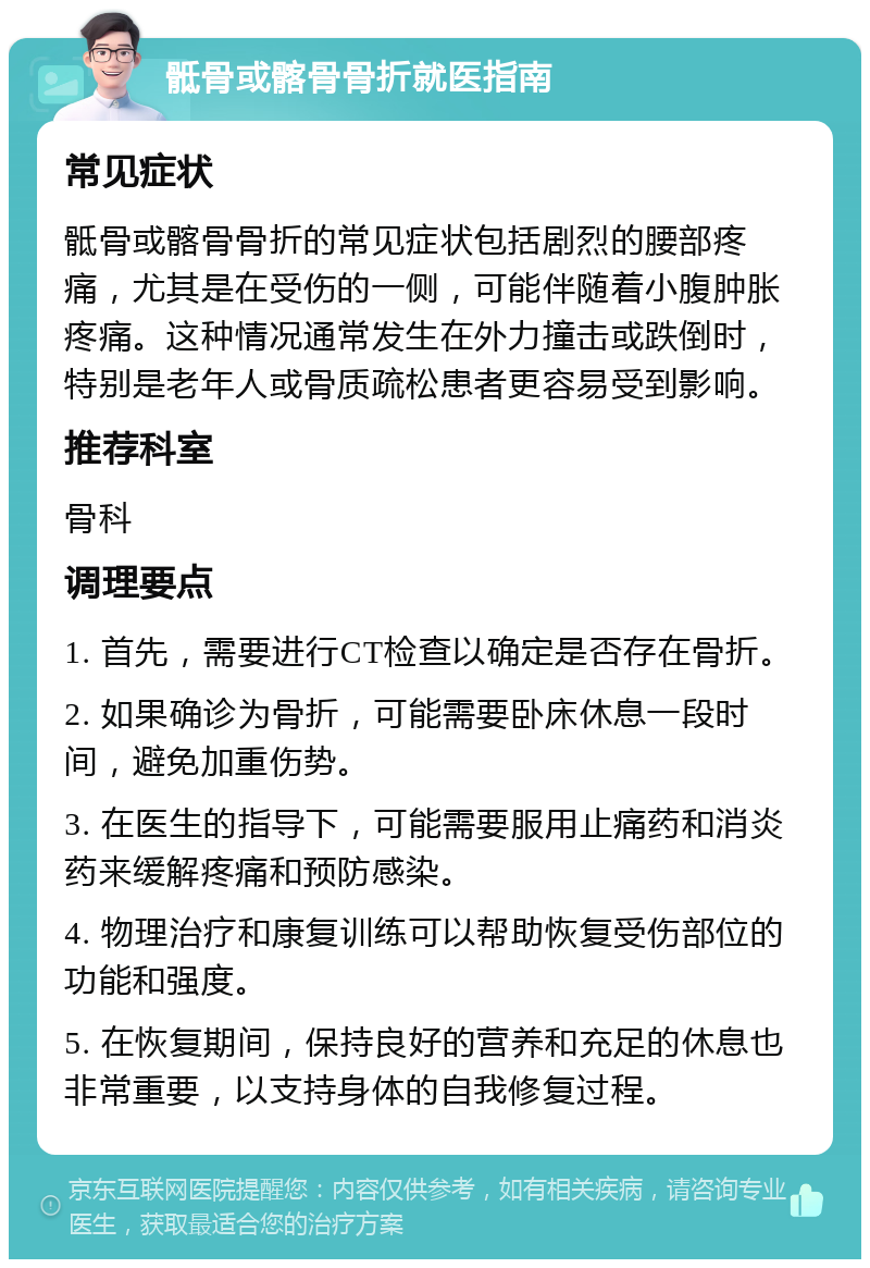 骶骨或髂骨骨折就医指南 常见症状 骶骨或髂骨骨折的常见症状包括剧烈的腰部疼痛，尤其是在受伤的一侧，可能伴随着小腹肿胀疼痛。这种情况通常发生在外力撞击或跌倒时，特别是老年人或骨质疏松患者更容易受到影响。 推荐科室 骨科 调理要点 1. 首先，需要进行CT检查以确定是否存在骨折。 2. 如果确诊为骨折，可能需要卧床休息一段时间，避免加重伤势。 3. 在医生的指导下，可能需要服用止痛药和消炎药来缓解疼痛和预防感染。 4. 物理治疗和康复训练可以帮助恢复受伤部位的功能和强度。 5. 在恢复期间，保持良好的营养和充足的休息也非常重要，以支持身体的自我修复过程。