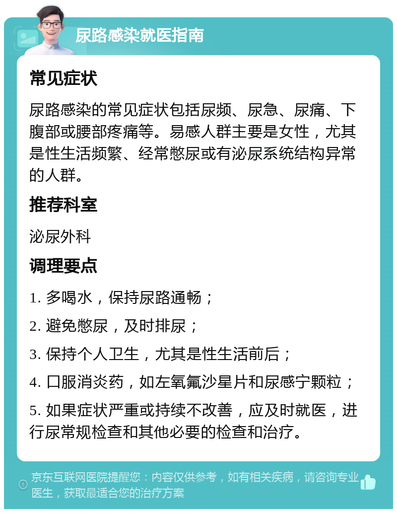 尿路感染就医指南 常见症状 尿路感染的常见症状包括尿频、尿急、尿痛、下腹部或腰部疼痛等。易感人群主要是女性，尤其是性生活频繁、经常憋尿或有泌尿系统结构异常的人群。 推荐科室 泌尿外科 调理要点 1. 多喝水，保持尿路通畅； 2. 避免憋尿，及时排尿； 3. 保持个人卫生，尤其是性生活前后； 4. 口服消炎药，如左氧氟沙星片和尿感宁颗粒； 5. 如果症状严重或持续不改善，应及时就医，进行尿常规检查和其他必要的检查和治疗。