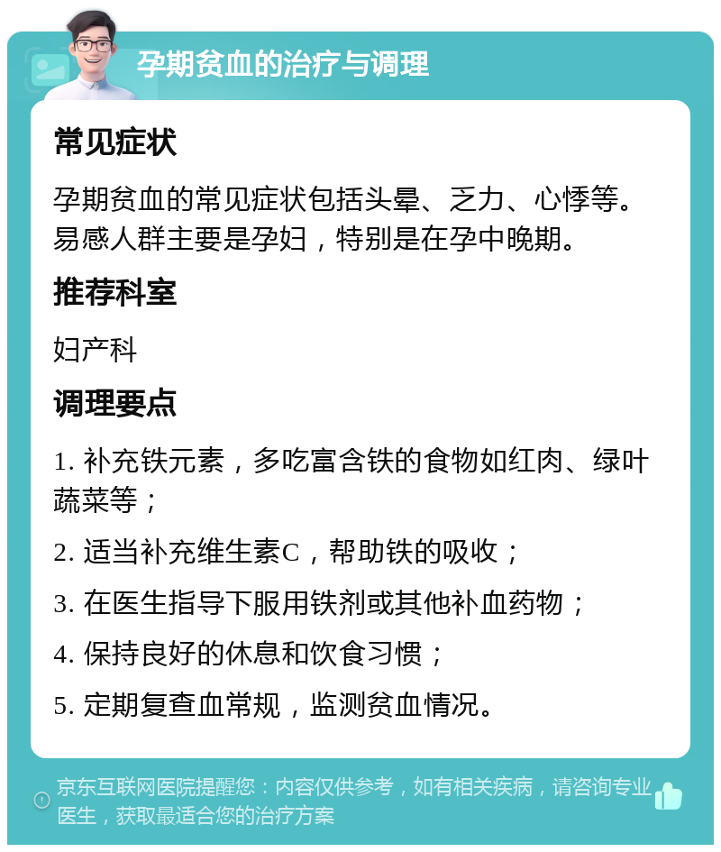 孕期贫血的治疗与调理 常见症状 孕期贫血的常见症状包括头晕、乏力、心悸等。易感人群主要是孕妇，特别是在孕中晚期。 推荐科室 妇产科 调理要点 1. 补充铁元素，多吃富含铁的食物如红肉、绿叶蔬菜等； 2. 适当补充维生素C，帮助铁的吸收； 3. 在医生指导下服用铁剂或其他补血药物； 4. 保持良好的休息和饮食习惯； 5. 定期复查血常规，监测贫血情况。