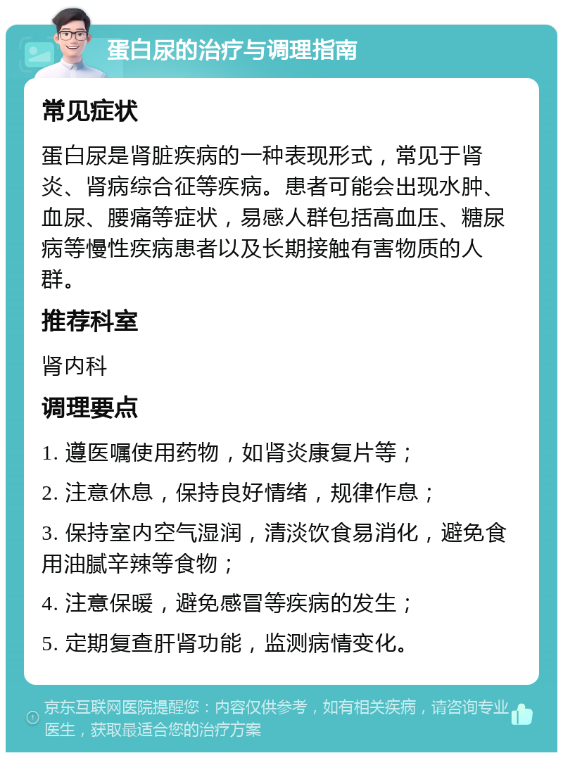 蛋白尿的治疗与调理指南 常见症状 蛋白尿是肾脏疾病的一种表现形式，常见于肾炎、肾病综合征等疾病。患者可能会出现水肿、血尿、腰痛等症状，易感人群包括高血压、糖尿病等慢性疾病患者以及长期接触有害物质的人群。 推荐科室 肾内科 调理要点 1. 遵医嘱使用药物，如肾炎康复片等； 2. 注意休息，保持良好情绪，规律作息； 3. 保持室内空气湿润，清淡饮食易消化，避免食用油腻辛辣等食物； 4. 注意保暖，避免感冒等疾病的发生； 5. 定期复查肝肾功能，监测病情变化。