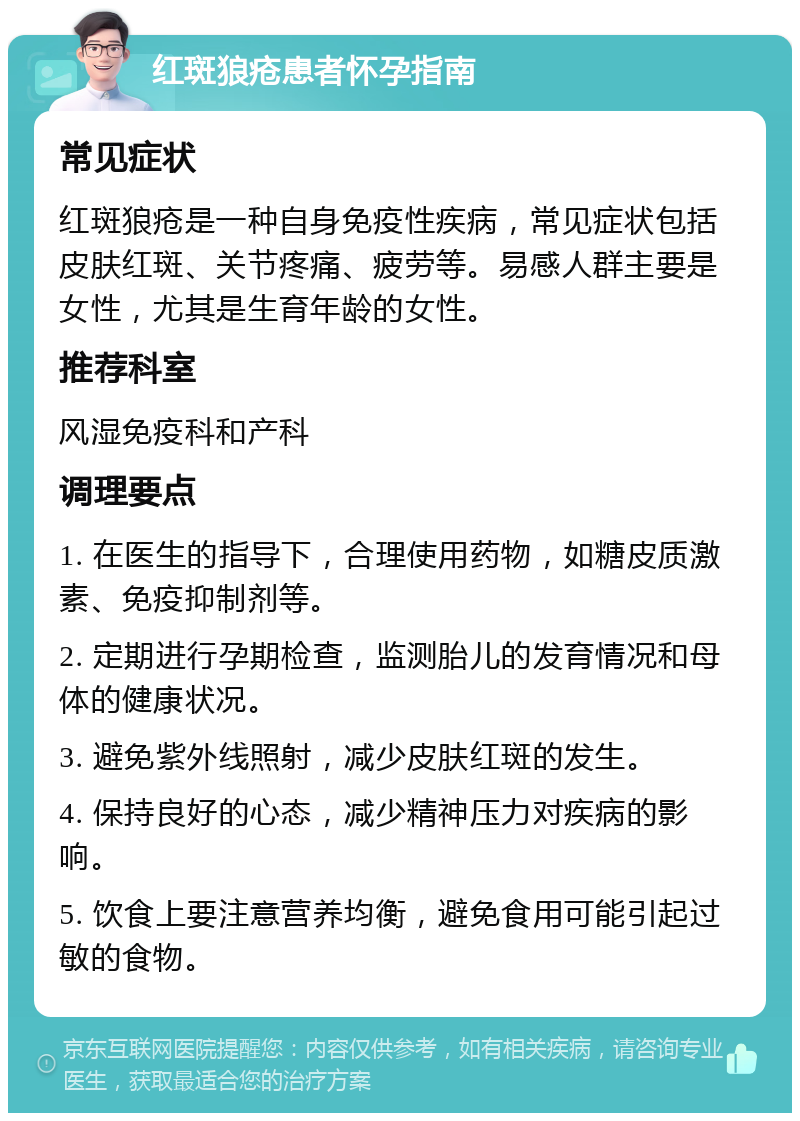 红斑狼疮患者怀孕指南 常见症状 红斑狼疮是一种自身免疫性疾病，常见症状包括皮肤红斑、关节疼痛、疲劳等。易感人群主要是女性，尤其是生育年龄的女性。 推荐科室 风湿免疫科和产科 调理要点 1. 在医生的指导下，合理使用药物，如糖皮质激素、免疫抑制剂等。 2. 定期进行孕期检查，监测胎儿的发育情况和母体的健康状况。 3. 避免紫外线照射，减少皮肤红斑的发生。 4. 保持良好的心态，减少精神压力对疾病的影响。 5. 饮食上要注意营养均衡，避免食用可能引起过敏的食物。