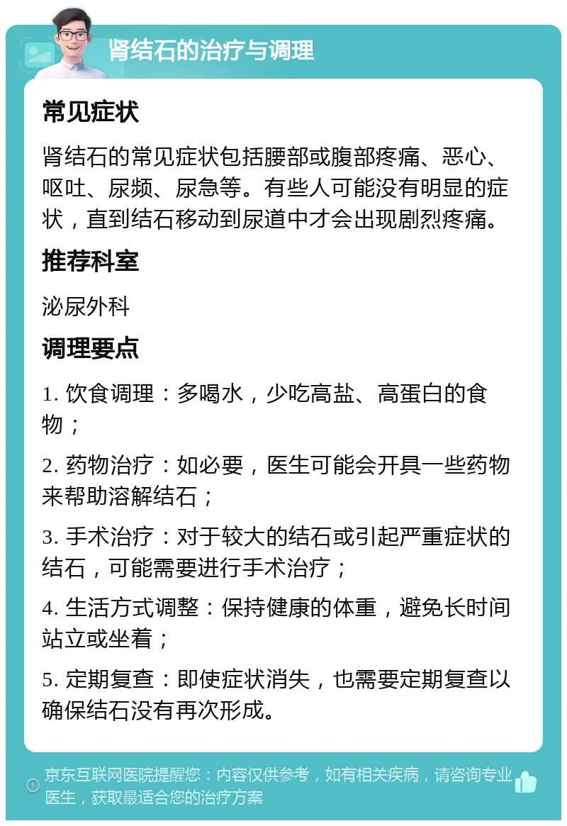 肾结石的治疗与调理 常见症状 肾结石的常见症状包括腰部或腹部疼痛、恶心、呕吐、尿频、尿急等。有些人可能没有明显的症状，直到结石移动到尿道中才会出现剧烈疼痛。 推荐科室 泌尿外科 调理要点 1. 饮食调理：多喝水，少吃高盐、高蛋白的食物； 2. 药物治疗：如必要，医生可能会开具一些药物来帮助溶解结石； 3. 手术治疗：对于较大的结石或引起严重症状的结石，可能需要进行手术治疗； 4. 生活方式调整：保持健康的体重，避免长时间站立或坐着； 5. 定期复查：即使症状消失，也需要定期复查以确保结石没有再次形成。