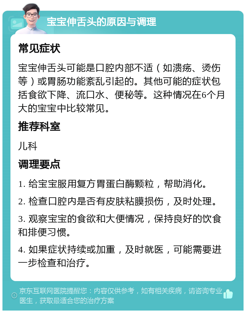 宝宝伸舌头的原因与调理 常见症状 宝宝伸舌头可能是口腔内部不适（如溃疡、烫伤等）或胃肠功能紊乱引起的。其他可能的症状包括食欲下降、流口水、便秘等。这种情况在6个月大的宝宝中比较常见。 推荐科室 儿科 调理要点 1. 给宝宝服用复方胃蛋白酶颗粒，帮助消化。 2. 检查口腔内是否有皮肤粘膜损伤，及时处理。 3. 观察宝宝的食欲和大便情况，保持良好的饮食和排便习惯。 4. 如果症状持续或加重，及时就医，可能需要进一步检查和治疗。