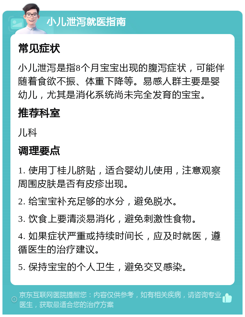 小儿泄泻就医指南 常见症状 小儿泄泻是指8个月宝宝出现的腹泻症状，可能伴随着食欲不振、体重下降等。易感人群主要是婴幼儿，尤其是消化系统尚未完全发育的宝宝。 推荐科室 儿科 调理要点 1. 使用丁桂儿脐贴，适合婴幼儿使用，注意观察周围皮肤是否有皮疹出现。 2. 给宝宝补充足够的水分，避免脱水。 3. 饮食上要清淡易消化，避免刺激性食物。 4. 如果症状严重或持续时间长，应及时就医，遵循医生的治疗建议。 5. 保持宝宝的个人卫生，避免交叉感染。