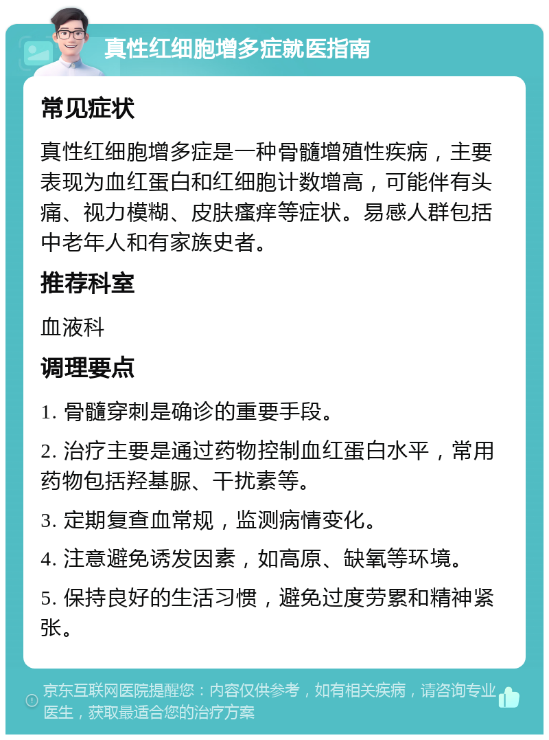 真性红细胞增多症就医指南 常见症状 真性红细胞增多症是一种骨髓增殖性疾病，主要表现为血红蛋白和红细胞计数增高，可能伴有头痛、视力模糊、皮肤瘙痒等症状。易感人群包括中老年人和有家族史者。 推荐科室 血液科 调理要点 1. 骨髓穿刺是确诊的重要手段。 2. 治疗主要是通过药物控制血红蛋白水平，常用药物包括羟基脲、干扰素等。 3. 定期复查血常规，监测病情变化。 4. 注意避免诱发因素，如高原、缺氧等环境。 5. 保持良好的生活习惯，避免过度劳累和精神紧张。