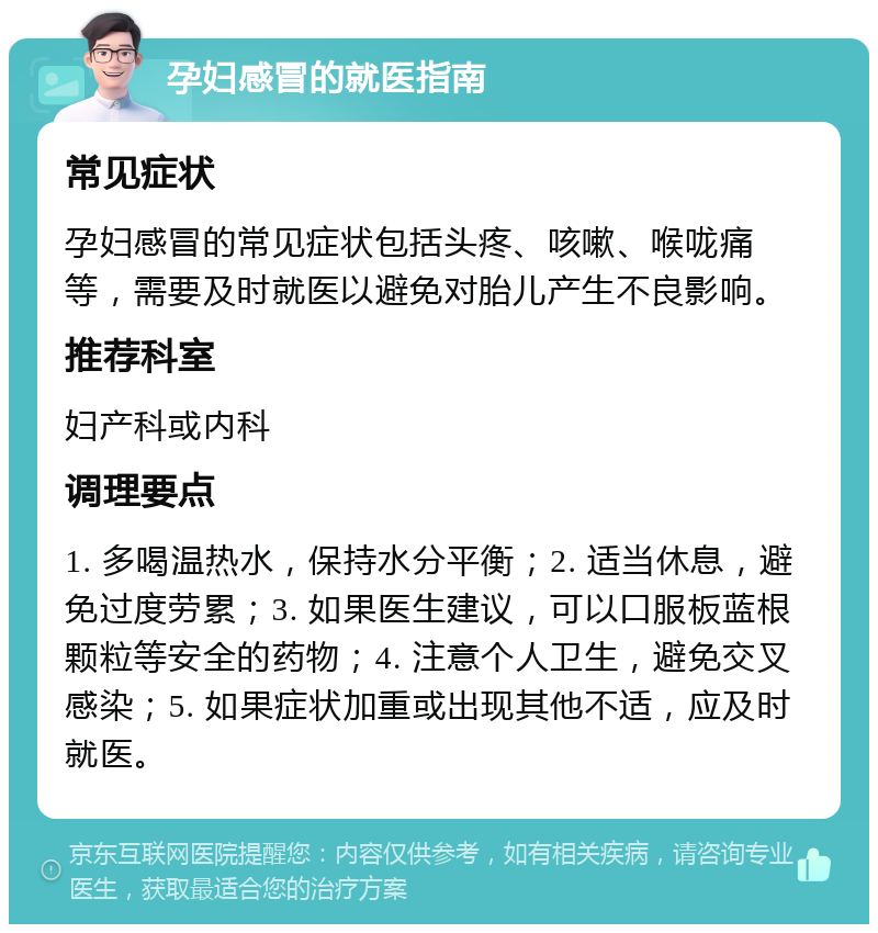 孕妇感冒的就医指南 常见症状 孕妇感冒的常见症状包括头疼、咳嗽、喉咙痛等，需要及时就医以避免对胎儿产生不良影响。 推荐科室 妇产科或内科 调理要点 1. 多喝温热水，保持水分平衡；2. 适当休息，避免过度劳累；3. 如果医生建议，可以口服板蓝根颗粒等安全的药物；4. 注意个人卫生，避免交叉感染；5. 如果症状加重或出现其他不适，应及时就医。