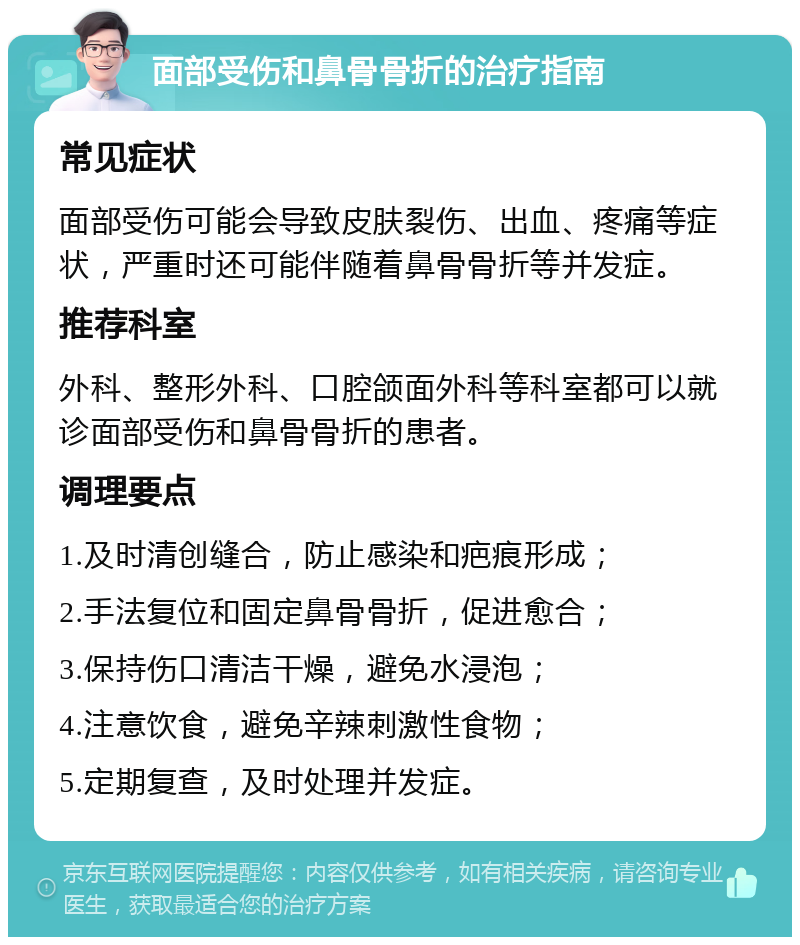 面部受伤和鼻骨骨折的治疗指南 常见症状 面部受伤可能会导致皮肤裂伤、出血、疼痛等症状，严重时还可能伴随着鼻骨骨折等并发症。 推荐科室 外科、整形外科、口腔颌面外科等科室都可以就诊面部受伤和鼻骨骨折的患者。 调理要点 1.及时清创缝合，防止感染和疤痕形成； 2.手法复位和固定鼻骨骨折，促进愈合； 3.保持伤口清洁干燥，避免水浸泡； 4.注意饮食，避免辛辣刺激性食物； 5.定期复查，及时处理并发症。