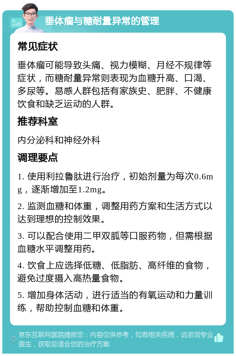 垂体瘤与糖耐量异常的管理 常见症状 垂体瘤可能导致头痛、视力模糊、月经不规律等症状，而糖耐量异常则表现为血糖升高、口渴、多尿等。易感人群包括有家族史、肥胖、不健康饮食和缺乏运动的人群。 推荐科室 内分泌科和神经外科 调理要点 1. 使用利拉鲁肽进行治疗，初始剂量为每次0.6mg，逐渐增加至1.2mg。 2. 监测血糖和体重，调整用药方案和生活方式以达到理想的控制效果。 3. 可以配合使用二甲双胍等口服药物，但需根据血糖水平调整用药。 4. 饮食上应选择低糖、低脂肪、高纤维的食物，避免过度摄入高热量食物。 5. 增加身体活动，进行适当的有氧运动和力量训练，帮助控制血糖和体重。