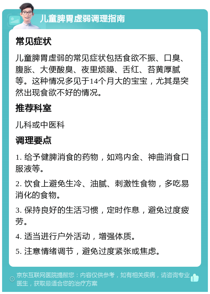 儿童脾胃虚弱调理指南 常见症状 儿童脾胃虚弱的常见症状包括食欲不振、口臭、腹胀、大便酸臭、夜里烦躁、舌红、苔黄厚腻等。这种情况多见于14个月大的宝宝，尤其是突然出现食欲不好的情况。 推荐科室 儿科或中医科 调理要点 1. 给予健脾消食的药物，如鸡内金、神曲消食口服液等。 2. 饮食上避免生冷、油腻、刺激性食物，多吃易消化的食物。 3. 保持良好的生活习惯，定时作息，避免过度疲劳。 4. 适当进行户外活动，增强体质。 5. 注意情绪调节，避免过度紧张或焦虑。