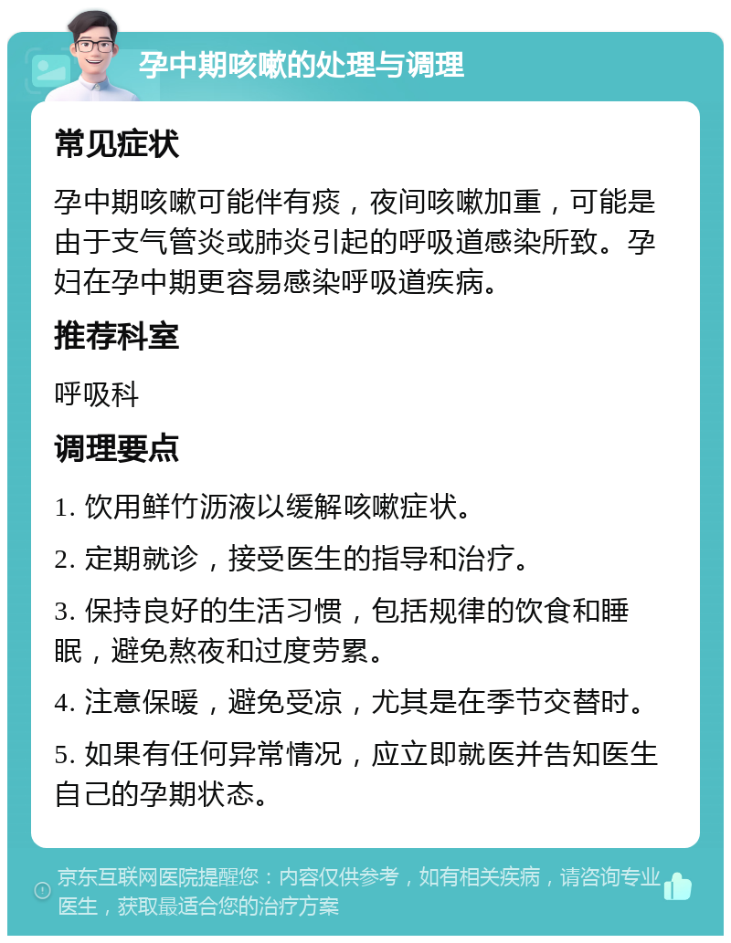 孕中期咳嗽的处理与调理 常见症状 孕中期咳嗽可能伴有痰，夜间咳嗽加重，可能是由于支气管炎或肺炎引起的呼吸道感染所致。孕妇在孕中期更容易感染呼吸道疾病。 推荐科室 呼吸科 调理要点 1. 饮用鲜竹沥液以缓解咳嗽症状。 2. 定期就诊，接受医生的指导和治疗。 3. 保持良好的生活习惯，包括规律的饮食和睡眠，避免熬夜和过度劳累。 4. 注意保暖，避免受凉，尤其是在季节交替时。 5. 如果有任何异常情况，应立即就医并告知医生自己的孕期状态。